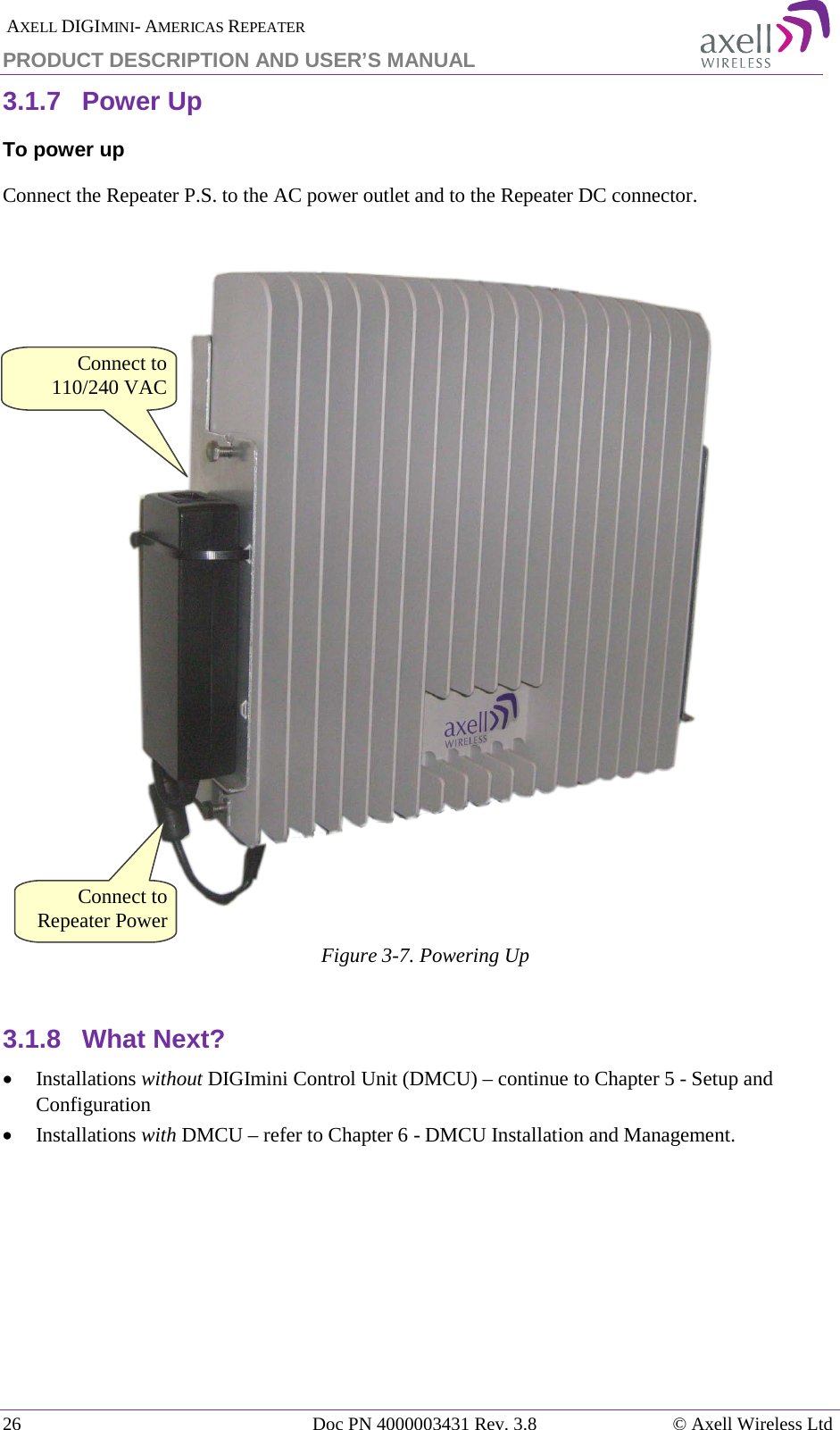  AXELL DIGIMINI- AMERICAS REPEATER PRODUCT DESCRIPTION AND USER’S MANUAL 26   Doc PN 4000003431 Rev. 3.8 © Axell Wireless Ltd 3.1.7  Power Up To power up Connect the Repeater P.S. to the AC power outlet and to the Repeater DC connector.    Figure  3-7. Powering Up  3.1.8  What Next? • Installations without DIGImini Control Unit (DMCU) – continue to Chapter  5 - Setup and Configuration  • Installations with DMCU – refer to Chapter  6 - DMCU Installation and Management.    Connect to Repeater Power Connect to 110/240 VAC 