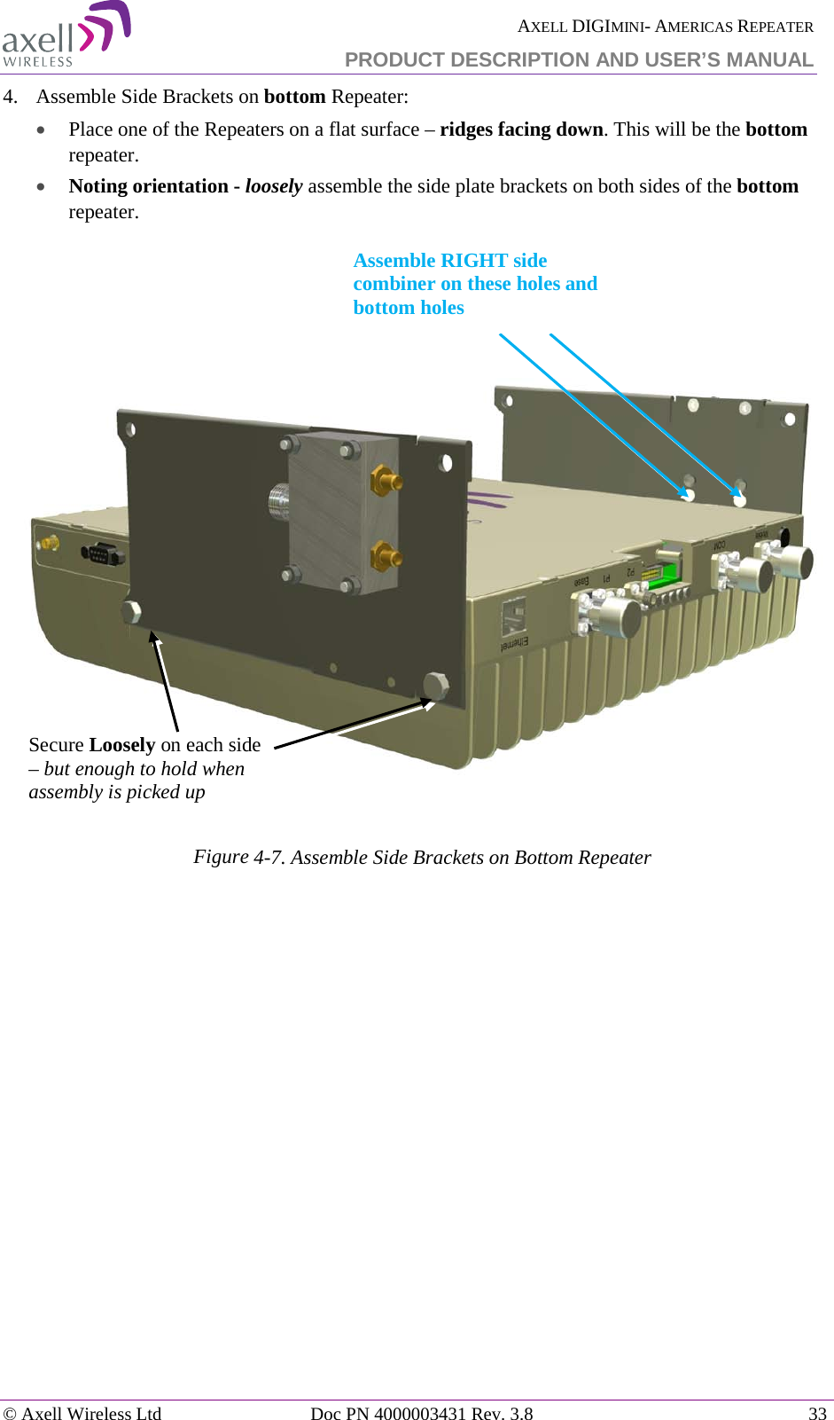  AXELL DIGIMINI- AMERICAS REPEATER PRODUCT DESCRIPTION AND USER’S MANUAL © Axell Wireless Ltd Doc PN 4000003431 Rev. 3.8 33  4.  Assemble Side Brackets on bottom Repeater:  • Place one of the Repeaters on a flat surface – ridges facing down. This will be the bottom  repeater. • Noting orientation - loosely assemble the side plate brackets on both sides of the bottom repeater.        Figure  4-7. Assemble Side Brackets on Bottom Repeater      Secure Loosely on each side – but enough to hold when assembly is picked up Assemble RIGHT side combiner on these holes and bottom holes  