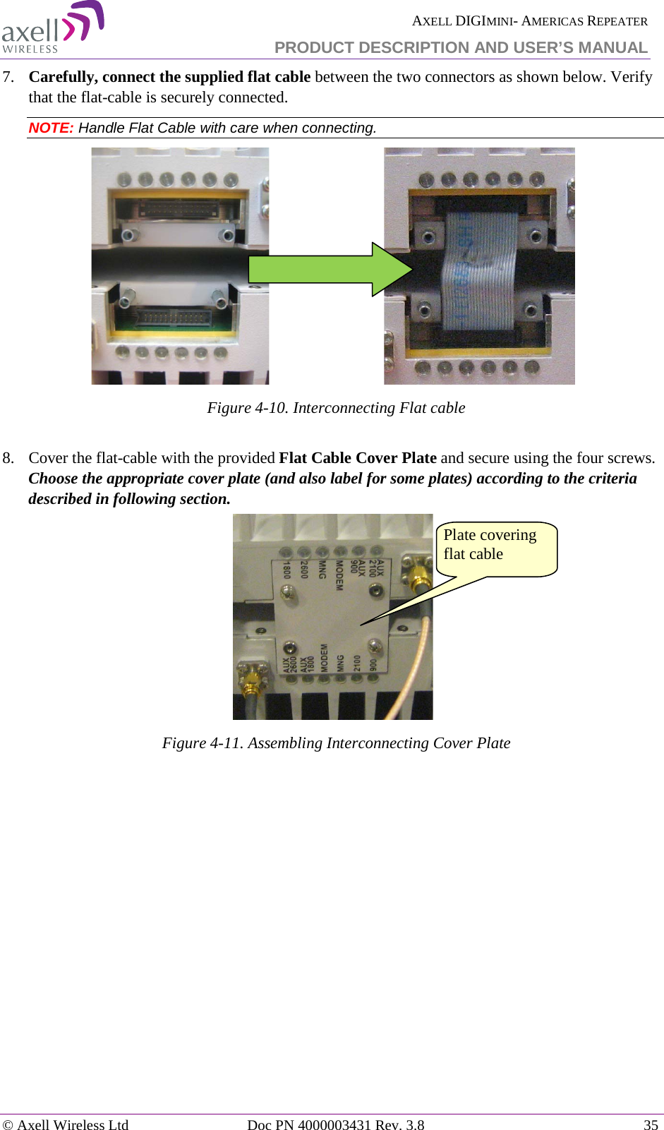  AXELL DIGIMINI- AMERICAS REPEATER PRODUCT DESCRIPTION AND USER’S MANUAL © Axell Wireless Ltd Doc PN 4000003431 Rev. 3.8 35  7.  Carefully, connect the supplied flat cable between the two connectors as shown below. Verify that the flat-cable is securely connected. NOTE: Handle Flat Cable with care when connecting.                               Figure  4-10. Interconnecting Flat cable  8.  Cover the flat-cable with the provided Flat Cable Cover Plate and secure using the four screws. Choose the appropriate cover plate (and also label for some plates) according to the criteria described in following section.  Figure  4-11. Assembling Interconnecting Cover Plate  Plate covering flat cable 