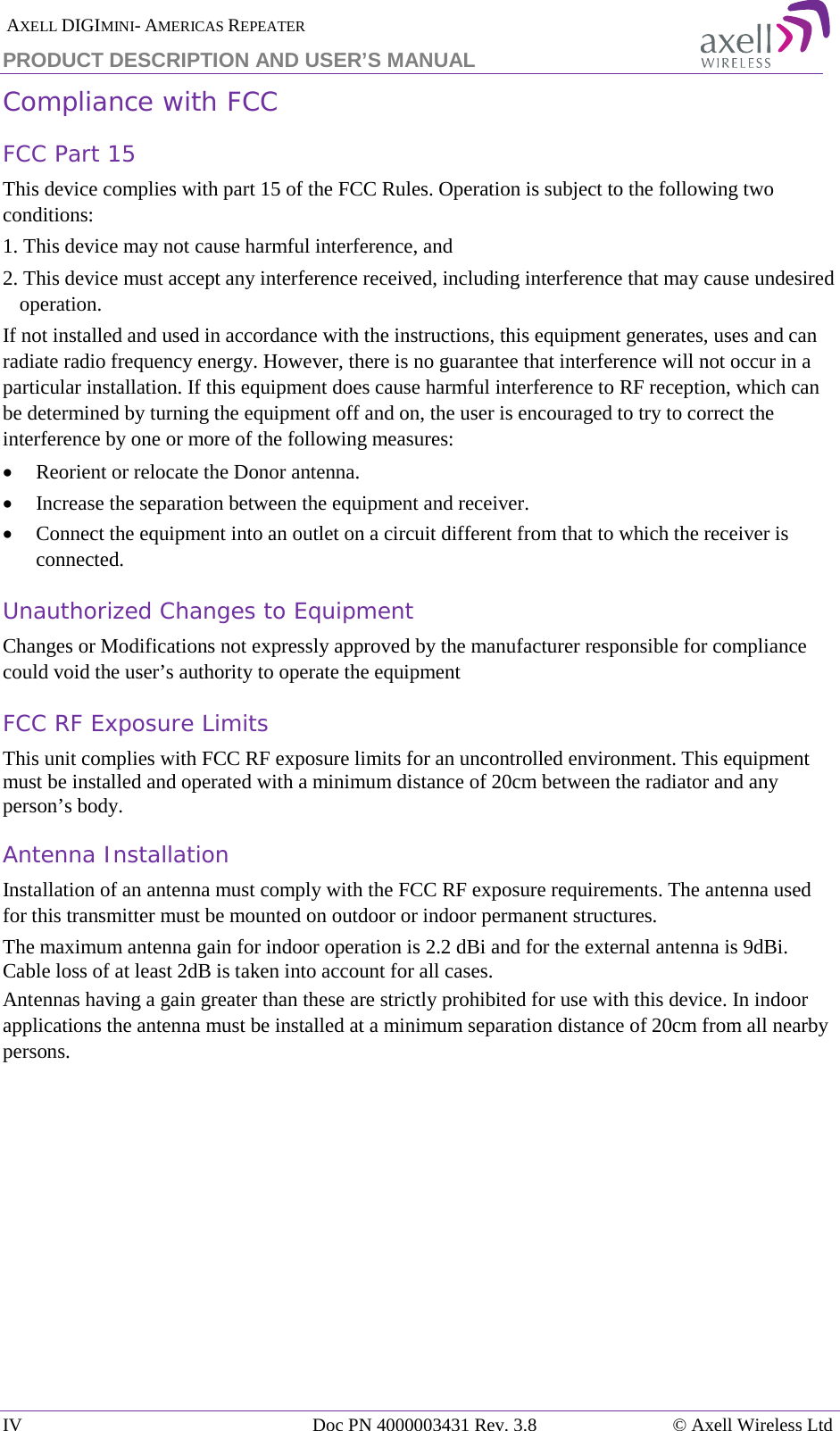  AXELL DIGIMINI- AMERICAS REPEATER PRODUCT DESCRIPTION AND USER’S MANUAL IV Doc PN 4000003431 Rev. 3.8 © Axell Wireless Ltd  Compliance with FCC FCC Part 15 This device complies with part 15 of the FCC Rules. Operation is subject to the following two conditions:  1. This device may not cause harmful interference, and   2. This device must accept any interference received, including interference that may cause undesired operation.  If not installed and used in accordance with the instructions, this equipment generates, uses and can radiate radio frequency energy. However, there is no guarantee that interference will not occur in a particular installation. If this equipment does cause harmful interference to RF reception, which can be determined by turning the equipment off and on, the user is encouraged to try to correct the interference by one or more of the following measures: • Reorient or relocate the Donor antenna. • Increase the separation between the equipment and receiver. • Connect the equipment into an outlet on a circuit different from that to which the receiver is connected. Unauthorized Changes to Equipment Changes or Modifications not expressly approved by the manufacturer responsible for compliance could void the user’s authority to operate the equipment FCC RF Exposure Limits This unit complies with FCC RF exposure limits for an uncontrolled environment. This equipment must be installed and operated with a minimum distance of 20cm between the radiator and any person’s body.   Antenna Installation Installation of an antenna must comply with the FCC RF exposure requirements. The antenna used for this transmitter must be mounted on outdoor or indoor permanent structures. The maximum antenna gain for indoor operation is 2.2 dBi and for the external antenna is 9dBi. Cable loss of at least 2dB is taken into account for all cases. Antennas having a gain greater than these are strictly prohibited for use with this device. In indoor applications the antenna must be installed at a minimum separation distance of 20cm from all nearby persons.   