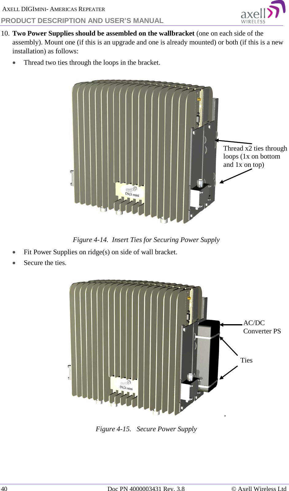  AXELL DIGIMINI- AMERICAS REPEATER PRODUCT DESCRIPTION AND USER’S MANUAL 40   Doc PN 4000003431 Rev. 3.8 © Axell Wireless Ltd 10. Two Power Supplies should be assembled on the wallbracket (one on each side of the assembly). Mount one (if this is an upgrade and one is already mounted) or both (if this is a new installation) as follows:  • Thread two ties through the loops in the bracket.  Figure  4-14.  Insert Ties for Securing Power Supply • Fit Power Supplies on ridge(s) on side of wall bracket. • Secure the ties. ,  Figure  4-15.   Secure Power Supply  Thread x2 ties through loops (1x on bottom and 1x on top) Ties AC/DC Converter PS 