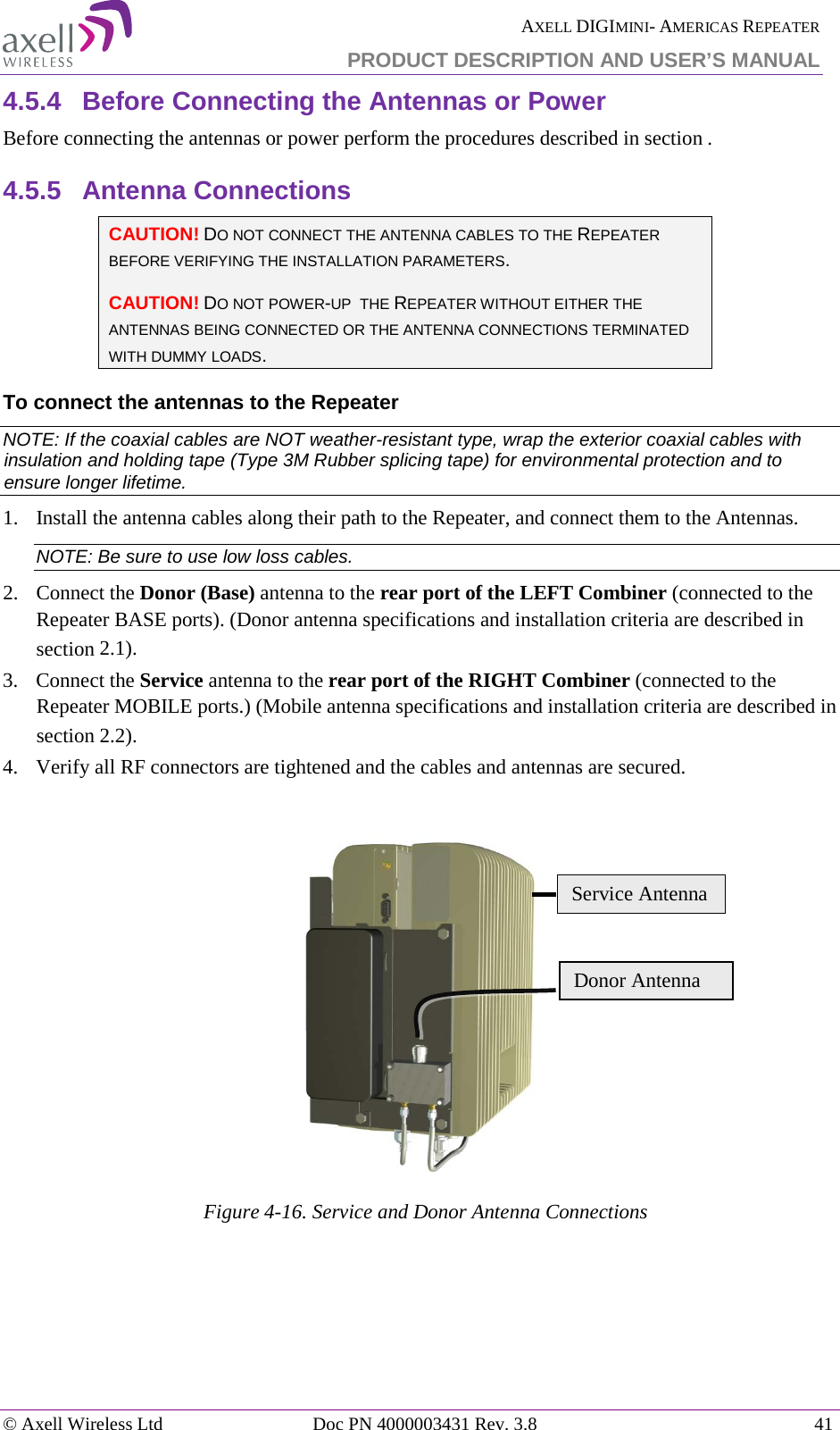  AXELL DIGIMINI- AMERICAS REPEATER PRODUCT DESCRIPTION AND USER’S MANUAL © Axell Wireless Ltd Doc PN 4000003431 Rev. 3.8 41  4.5.4  Before Connecting the Antennas or Power Before connecting the antennas or power perform the procedures described in section . 4.5.5  Antenna Connections  CAUTION! DO NOT CONNECT THE ANTENNA CABLES TO THE REPEATER BEFORE VERIFYING THE INSTALLATION PARAMETERS. CAUTION! DO NOT POWER-UP  THE REPEATER WITHOUT EITHER THE ANTENNAS BEING CONNECTED OR THE ANTENNA CONNECTIONS TERMINATED WITH DUMMY LOADS. To connect the antennas to the Repeater NOTE: If the coaxial cables are NOT weather-resistant type, wrap the exterior coaxial cables with insulation and holding tape (Type 3M Rubber splicing tape) for environmental protection and to ensure longer lifetime. 1.  Install the antenna cables along their path to the Repeater, and connect them to the Antennas. NOTE: Be sure to use low loss cables. 2.  Connect the Donor (Base) antenna to the rear port of the LEFT Combiner (connected to the Repeater BASE ports). (Donor antenna specifications and installation criteria are described in section  2.1). 3.  Connect the Service antenna to the rear port of the RIGHT Combiner (connected to the Repeater MOBILE ports.) (Mobile antenna specifications and installation criteria are described in section  2.2). 4.  Verify all RF connectors are tightened and the cables and antennas are secured.   Figure  4-16. Service and Donor Antenna Connections   Donor Antenna Service Antenna 