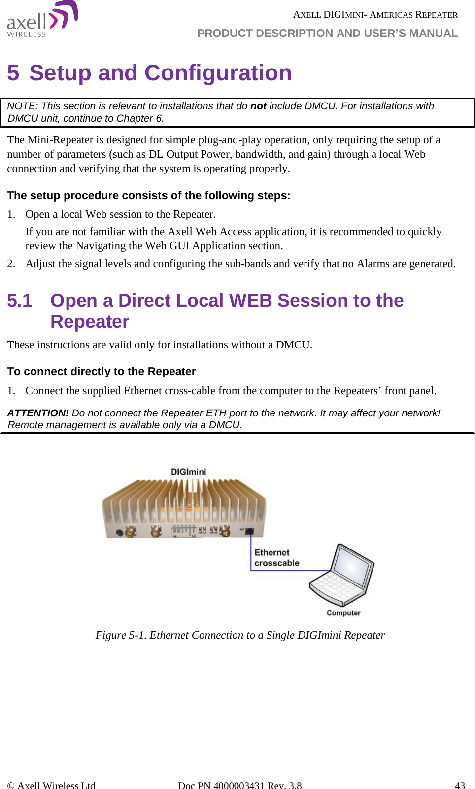  AXELL DIGIMINI- AMERICAS REPEATER PRODUCT DESCRIPTION AND USER’S MANUAL © Axell Wireless Ltd Doc PN 4000003431 Rev. 3.8 43  5 Setup and Configuration  NOTE: This section is relevant to installations that do not include DMCU. For installations with DMCU unit, continue to Chapter  6. The Mini-Repeater is designed for simple plug-and-play operation, only requiring the setup of a number of parameters (such as DL Output Power, bandwidth, and gain) through a local Web connection and verifying that the system is operating properly.  The setup procedure consists of the following steps: 1.  Open a local Web session to the Repeater.  If you are not familiar with the Axell Web Access application, it is recommended to quickly review the Navigating the Web GUI Application section. 2.  Adjust the signal levels and configuring the sub-bands and verify that no Alarms are generated. 5.1  Open a Direct Local WEB Session to the Repeater These instructions are valid only for installations without a DMCU.  To connect directly to the Repeater   1.  Connect the supplied Ethernet cross-cable from the computer to the Repeaters’ front panel. ATTENTION! Do not connect the Repeater ETH port to the network. It may affect your network! Remote management is available only via a DMCU.    Figure  5-1. Ethernet Connection to a Single DIGImini Repeater    