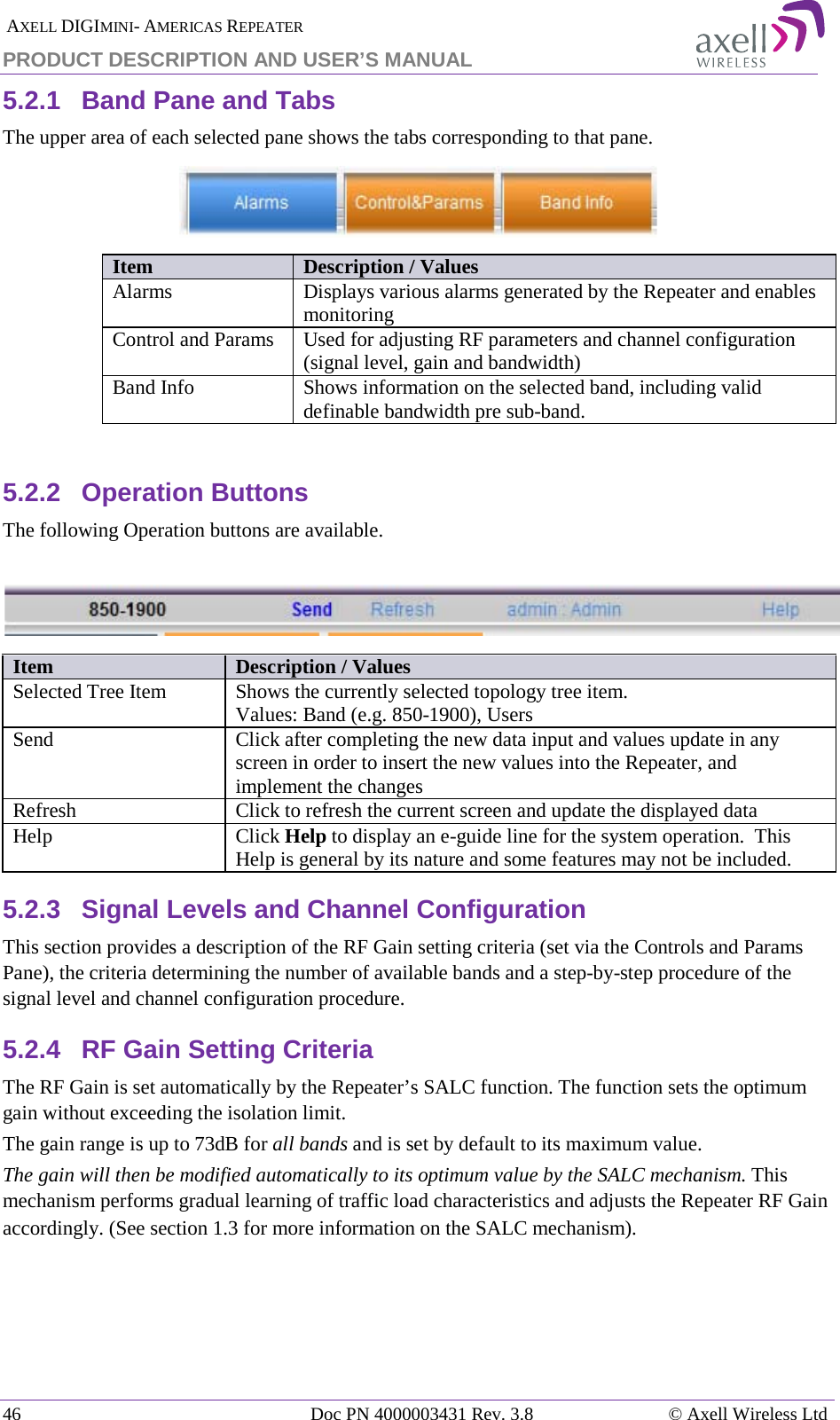  AXELL DIGIMINI- AMERICAS REPEATER PRODUCT DESCRIPTION AND USER’S MANUAL 46   Doc PN 4000003431 Rev. 3.8 © Axell Wireless Ltd 5.2.1  Band Pane and Tabs  The upper area of each selected pane shows the tabs corresponding to that pane.   Item Description / Values Alarms Displays various alarms generated by the Repeater and enables monitoring Control and Params  Used for adjusting RF parameters and channel configuration (signal level, gain and bandwidth) Band Info Shows information on the selected band, including valid definable bandwidth pre sub-band.  5.2.2  Operation Buttons  The following Operation buttons are available.  Item Description / Values Selected Tree Item Shows the currently selected topology tree item. Values: Band (e.g. 850-1900), Users Send Click after completing the new data input and values update in any screen in order to insert the new values into the Repeater, and implement the changes Refresh  Click to refresh the current screen and update the displayed data  Help Click Help to display an e-guide line for the system operation.  This Help is general by its nature and some features may not be included. 5.2.3  Signal Levels and Channel Configuration This section provides a description of the RF Gain setting criteria (set via the Controls and Params Pane), the criteria determining the number of available bands and a step-by-step procedure of the signal level and channel configuration procedure. 5.2.4  RF Gain Setting Criteria The RF Gain is set automatically by the Repeater’s SALC function. The function sets the optimum gain without exceeding the isolation limit.  The gain range is up to 73dB for all bands and is set by default to its maximum value. The gain will then be modified automatically to its optimum value by the SALC mechanism. This mechanism performs gradual learning of traffic load characteristics and adjusts the Repeater RF Gain accordingly. (See section  1.3 for more information on the SALC mechanism).   