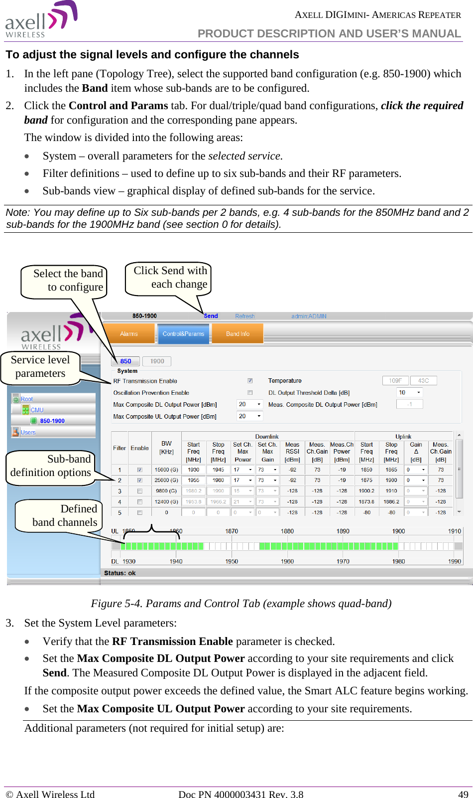  AXELL DIGIMINI- AMERICAS REPEATER PRODUCT DESCRIPTION AND USER’S MANUAL © Axell Wireless Ltd Doc PN 4000003431 Rev. 3.8 49  To adjust the signal levels and configure the channels 1.  In the left pane (Topology Tree), select the supported band configuration (e.g. 850-1900) which includes the Band item whose sub-bands are to be configured.  2.  Click the Control and Params tab. For dual/triple/quad band configurations, click the required band for configuration and the corresponding pane appears. The window is divided into the following areas: • System – overall parameters for the selected service. • Filter definitions – used to define up to six sub-bands and their RF parameters. • Sub-bands view – graphical display of defined sub-bands for the service. Note: You may define up to Six sub-bands per 2 bands, e.g. 4 sub-bands for the 850MHz band and 2 sub-bands for the 1900MHz band (see section  0 for details).     Figure  5-4. Params and Control Tab (example shows quad-band) 3.  Set the System Level parameters: • Verify that the RF Transmission Enable parameter is checked.  • Set the Max Composite DL Output Power according to your site requirements and click Send. The Measured Composite DL Output Power is displayed in the adjacent field. If the composite output power exceeds the defined value, the Smart ALC feature begins working. • Set the Max Composite UL Output Power according to your site requirements.  Additional parameters (not required for initial setup) are: Service level parameters Click Send with each change Sub-band definition options Defined   band channels Select the band to configure 