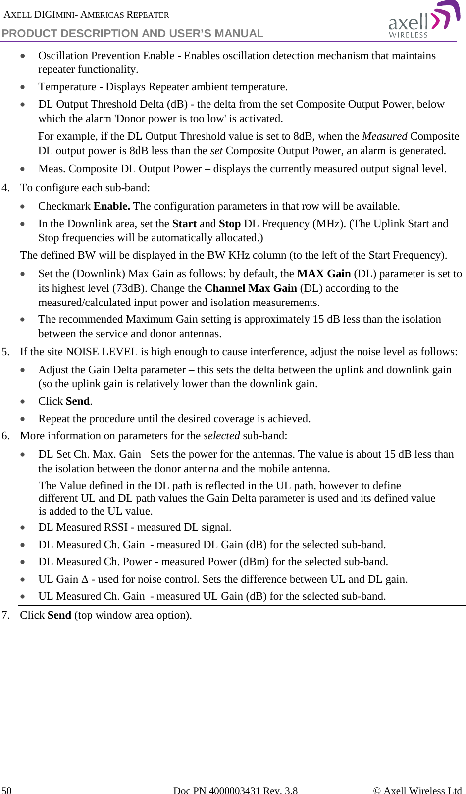  AXELL DIGIMINI- AMERICAS REPEATER PRODUCT DESCRIPTION AND USER’S MANUAL 50   Doc PN 4000003431 Rev. 3.8 © Axell Wireless Ltd • Oscillation Prevention Enable - Enables oscillation detection mechanism that maintains repeater functionality. • Temperature - Displays Repeater ambient temperature. • DL Output Threshold Delta (dB) - the delta from the set Composite Output Power, below which the alarm &apos;Donor power is too low&apos; is activated.  For example, if the DL Output Threshold value is set to 8dB, when the Measured Composite DL output power is 8dB less than the set Composite Output Power, an alarm is generated. • Meas. Composite DL Output Power – displays the currently measured output signal level. 4.  To configure each sub-band: • Checkmark Enable. The configuration parameters in that row will be available. • In the Downlink area, set the Start and Stop DL Frequency (MHz). (The Uplink Start and Stop frequencies will be automatically allocated.) The defined BW will be displayed in the BW KHz column (to the left of the Start Frequency). • Set the (Downlink) Max Gain as follows: by default, the MAX Gain (DL) parameter is set to its highest level (73dB). Change the Channel Max Gain (DL) according to the measured/calculated input power and isolation measurements.  • The recommended Maximum Gain setting is approximately 15 dB less than the isolation between the service and donor antennas.  5.  If the site NOISE LEVEL is high enough to cause interference, adjust the noise level as follows: • Adjust the Gain Delta parameter – this sets the delta between the uplink and downlink gain (so the uplink gain is relatively lower than the downlink gain. • Click Send. • Repeat the procedure until the desired coverage is achieved. 6.  More information on parameters for the selected sub-band: • DL Set Ch. Max. Gain  Sets the power for the antennas. The value is about 15 dB less than the isolation between the donor antenna and the mobile antenna. The Value defined in the DL path is reflected in the UL path, however to define different UL and DL path values the Gain Delta parameter is used and its defined value is added to the UL value. • DL Measured RSSI - measured DL signal. • DL Measured Ch. Gain  - measured DL Gain (dB) for the selected sub-band.  • DL Measured Ch. Power - measured Power (dBm) for the selected sub-band. • UL Gain Δ - used for noise control. Sets the difference between UL and DL gain.  • UL Measured Ch. Gain  - measured UL Gain (dB) for the selected sub-band. 7.  Click Send (top window area option).    