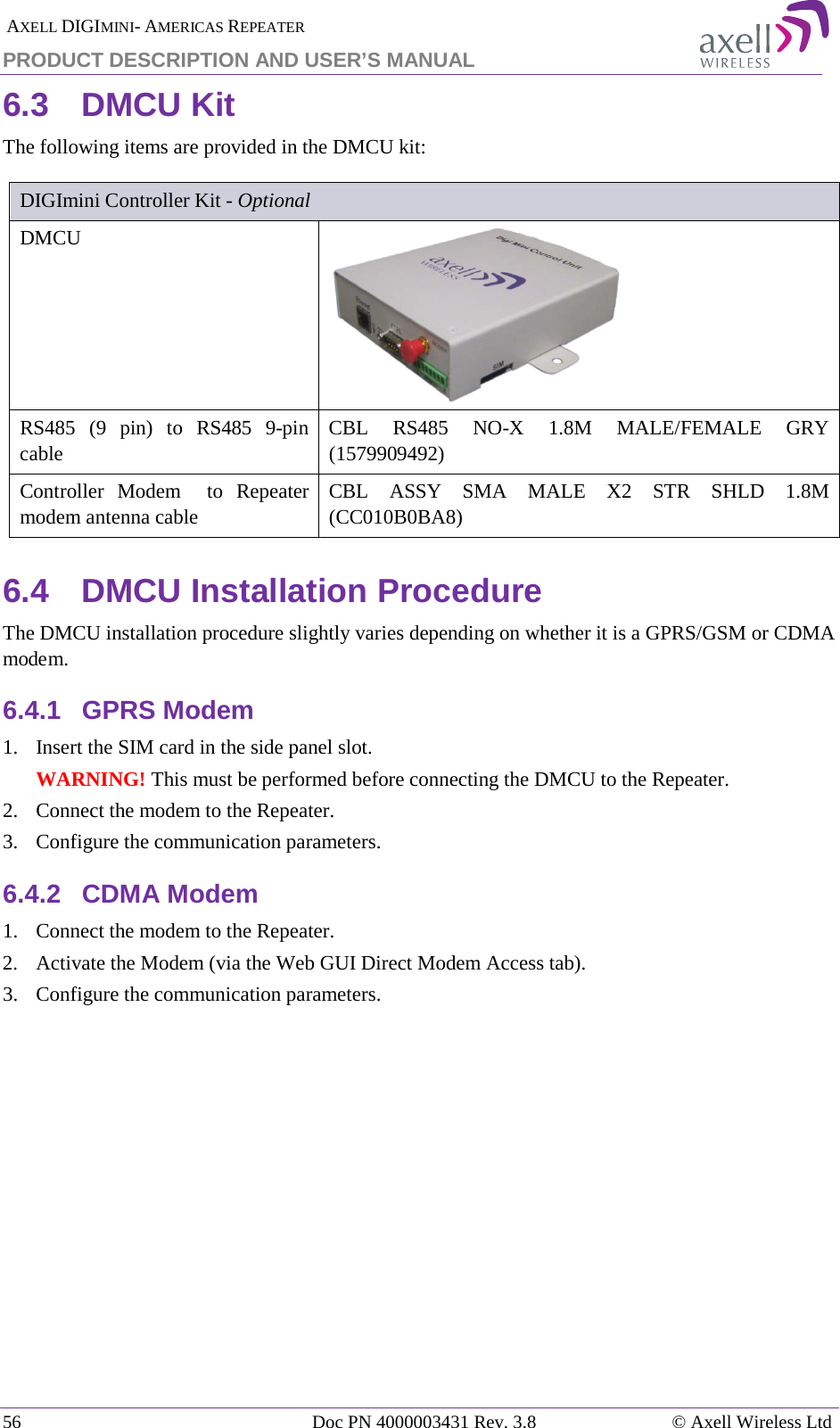  AXELL DIGIMINI- AMERICAS REPEATER PRODUCT DESCRIPTION AND USER’S MANUAL 56   Doc PN 4000003431 Rev. 3.8 © Axell Wireless Ltd 6.3  DMCU Kit The following items are provided in the DMCU kit:  DIGImini Controller Kit - Optional DMCU   RS485  (9 pin) to RS485  9-pin cable CBL  RS485  NO-X 1.8M MALE/FEMALE GRY (1579909492) Controller Modem  to Repeater modem antenna cable CBL ASSY SMA MALE X2 STR SHLD 1.8M (CC010B0BA8) 6.4  DMCU Installation Procedure The DMCU installation procedure slightly varies depending on whether it is a GPRS/GSM or CDMA modem. 6.4.1  GPRS Modem 1.  Insert the SIM card in the side panel slot. WARNING! This must be performed before connecting the DMCU to the Repeater. 2.  Connect the modem to the Repeater. 3.  Configure the communication parameters. 6.4.2  CDMA Modem 1.  Connect the modem to the Repeater. 2.  Activate the Modem (via the Web GUI Direct Modem Access tab).  3.  Configure the communication parameters.    
