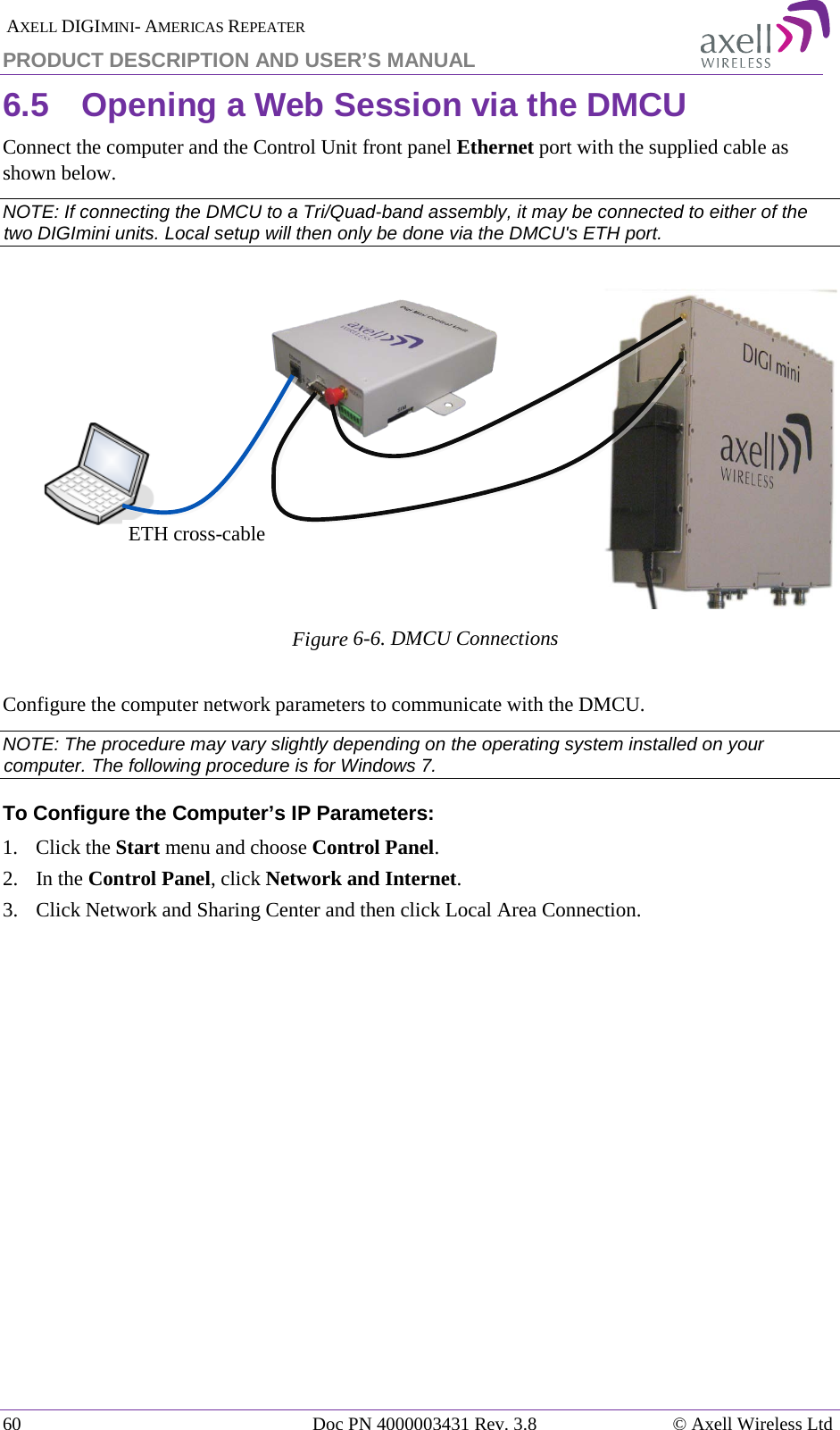  AXELL DIGIMINI- AMERICAS REPEATER PRODUCT DESCRIPTION AND USER’S MANUAL 60   Doc PN 4000003431 Rev. 3.8 © Axell Wireless Ltd 6.5  Opening a Web Session via the DMCU Connect the computer and the Control Unit front panel Ethernet port with the supplied cable as shown below. NOTE: If connecting the DMCU to a Tri/Quad-band assembly, it may be connected to either of the two DIGImini units. Local setup will then only be done via the DMCU&apos;s ETH port.      Figure  6-6. DMCU Connections  Configure the computer network parameters to communicate with the DMCU.  NOTE: The procedure may vary slightly depending on the operating system installed on your computer. The following procedure is for Windows 7. To Configure the Computer’s IP Parameters: 1.  Click the Start menu and choose Control Panel. 2.  In the Control Panel, click Network and Internet. 3.  Click Network and Sharing Center and then click Local Area Connection.     ETH cross-cable 