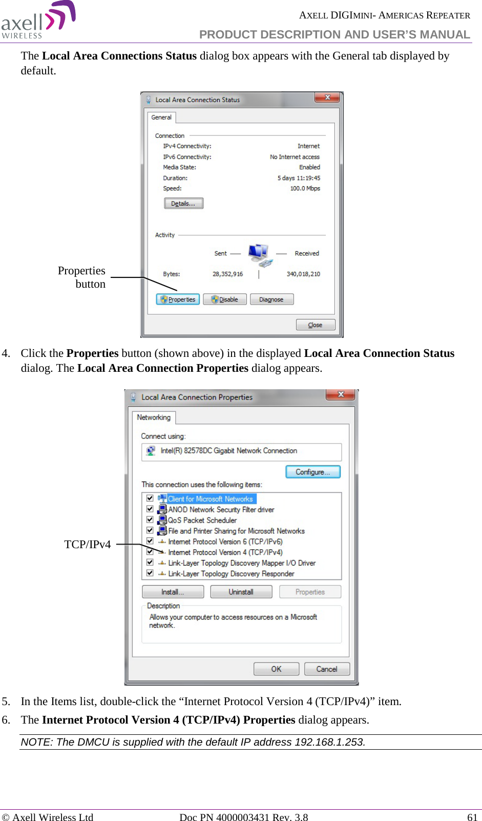  AXELL DIGIMINI- AMERICAS REPEATER PRODUCT DESCRIPTION AND USER’S MANUAL © Axell Wireless Ltd Doc PN 4000003431 Rev. 3.8 61  The Local Area Connections Status dialog box appears with the General tab displayed by default.  4.  Click the Properties button (shown above) in the displayed Local Area Connection Status dialog. The Local Area Connection Properties dialog appears.  5.  In the Items list, double-click the “Internet Protocol Version 4 (TCP/IPv4)” item.  6.  The Internet Protocol Version 4 (TCP/IPv4) Properties dialog appears. NOTE: The DMCU is supplied with the default IP address 192.168.1.253.    Properties button TCP/IPv4 