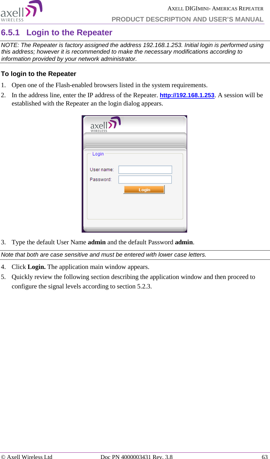  AXELL DIGIMINI- AMERICAS REPEATER PRODUCT DESCRIPTION AND USER’S MANUAL © Axell Wireless Ltd Doc PN 4000003431 Rev. 3.8 63  6.5.1  Login to the Repeater   NOTE: The Repeater is factory assigned the address 192.168.1.253. Initial login is performed using this address; however it is recommended to make the necessary modifications according to information provided by your network administrator. To login to the Repeater  1.  Open one of the Flash-enabled browsers listed in the system requirements. 2.  In the address line, enter the IP address of the Repeater. http://192.168.1.253. A session will be established with the Repeater an the login dialog appears.   3.  Type the default User Name admin and the default Password admin. Note that both are case sensitive and must be entered with lower case letters. 4.  Click Login. The application main window appears.  5.  Quickly review the following section describing the application window and then proceed to configure the signal levels according to section  5.2.3.    