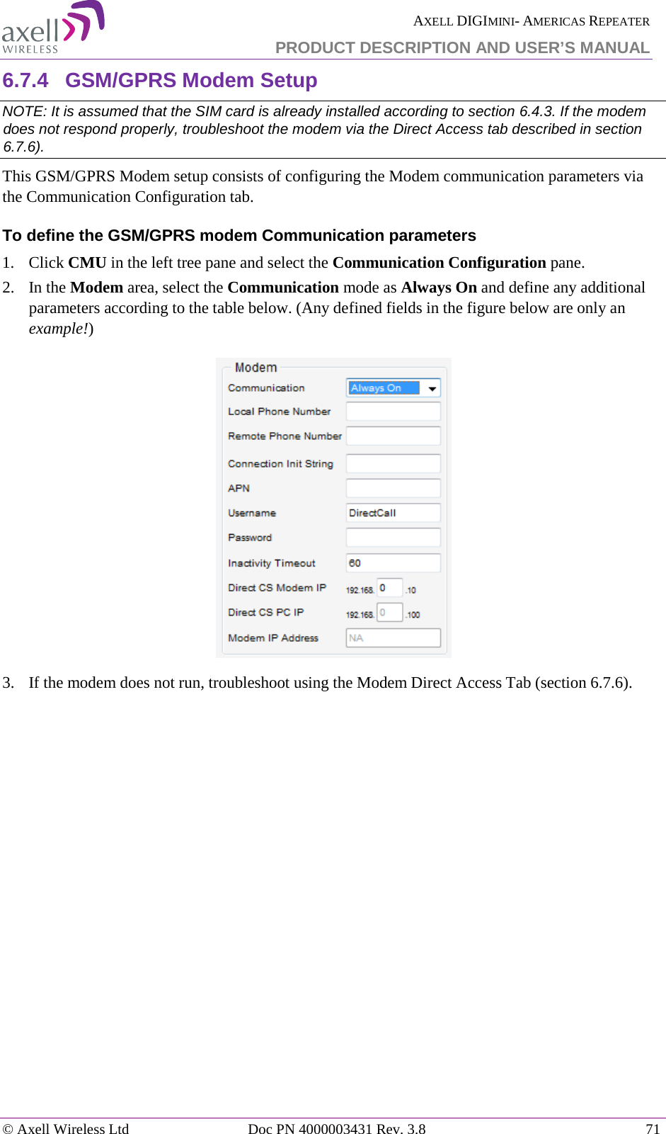  AXELL DIGIMINI- AMERICAS REPEATER PRODUCT DESCRIPTION AND USER’S MANUAL © Axell Wireless Ltd Doc PN 4000003431 Rev. 3.8 71  6.7.4  GSM/GPRS Modem Setup NOTE: It is assumed that the SIM card is already installed according to section  6.4.3. If the modem does not respond properly, troubleshoot the modem via the Direct Access tab described in section  6.7.6). This GSM/GPRS Modem setup consists of configuring the Modem communication parameters via the Communication Configuration tab. To define the GSM/GPRS modem Communication parameters 1.  Click CMU in the left tree pane and select the Communication Configuration pane.  2.  In the Modem area, select the Communication mode as Always On and define any additional parameters according to the table below. (Any defined fields in the figure below are only an example!)  3.  If the modem does not run, troubleshoot using the Modem Direct Access Tab (section  6.7.6).     