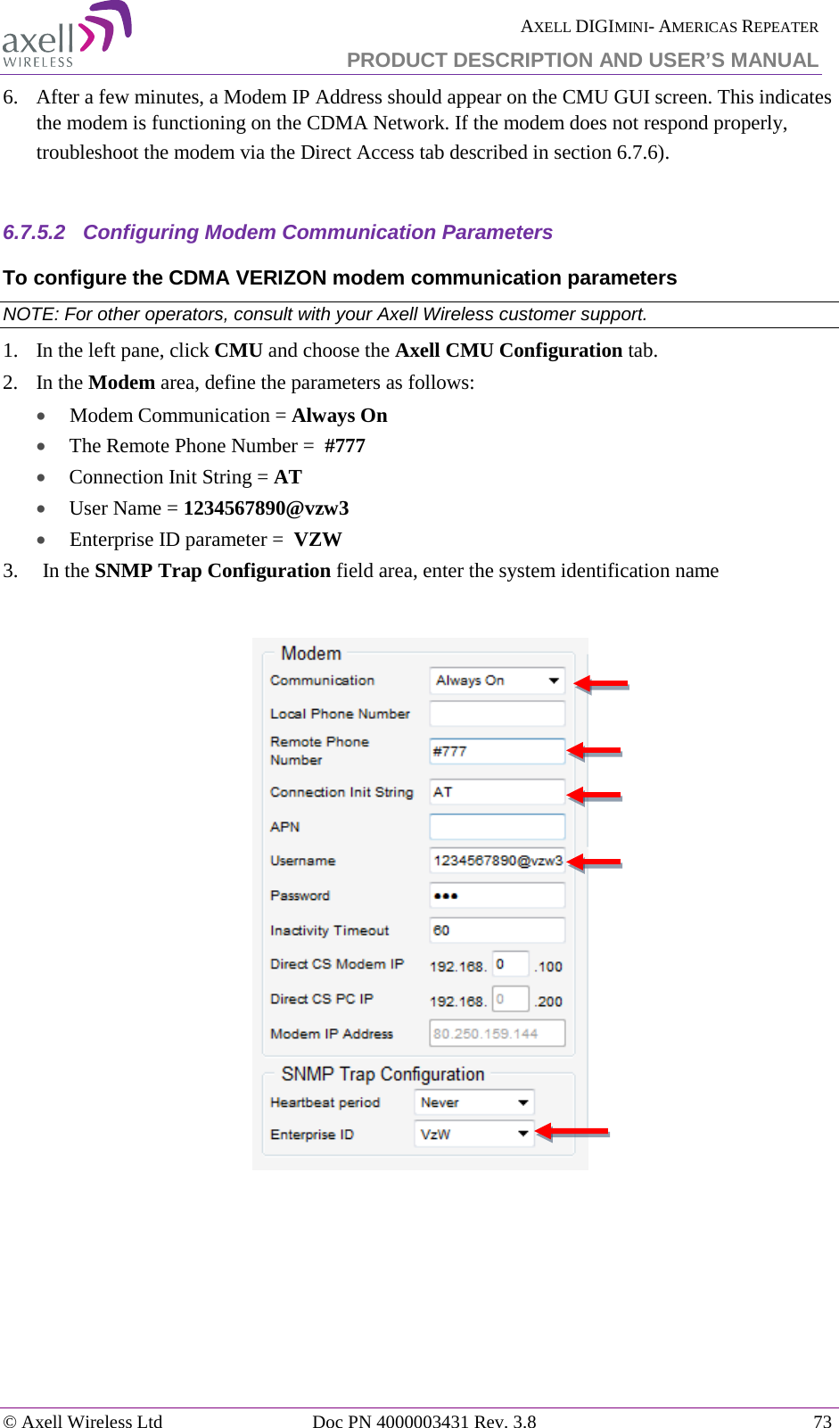  AXELL DIGIMINI- AMERICAS REPEATER PRODUCT DESCRIPTION AND USER’S MANUAL © Axell Wireless Ltd Doc PN 4000003431 Rev. 3.8 73  6.  After a few minutes, a Modem IP Address should appear on the CMU GUI screen. This indicates the modem is functioning on the CDMA Network. If the modem does not respond properly, troubleshoot the modem via the Direct Access tab described in section  6.7.6).  6.7.5.2  Configuring Modem Communication Parameters  To configure the CDMA VERIZON modem communication parameters NOTE: For other operators, consult with your Axell Wireless customer support. 1.   In the left pane, click CMU and choose the Axell CMU Configuration tab.  2.  In the Modem area, define the parameters as follows:  •  Modem Communication = Always On • The Remote Phone Number =  #777 • Connection Init String = AT • User Name = 1234567890@vzw3 •  Enterprise ID parameter =  VZW 3.  In the SNMP Trap Configuration field area, enter the system identification name      