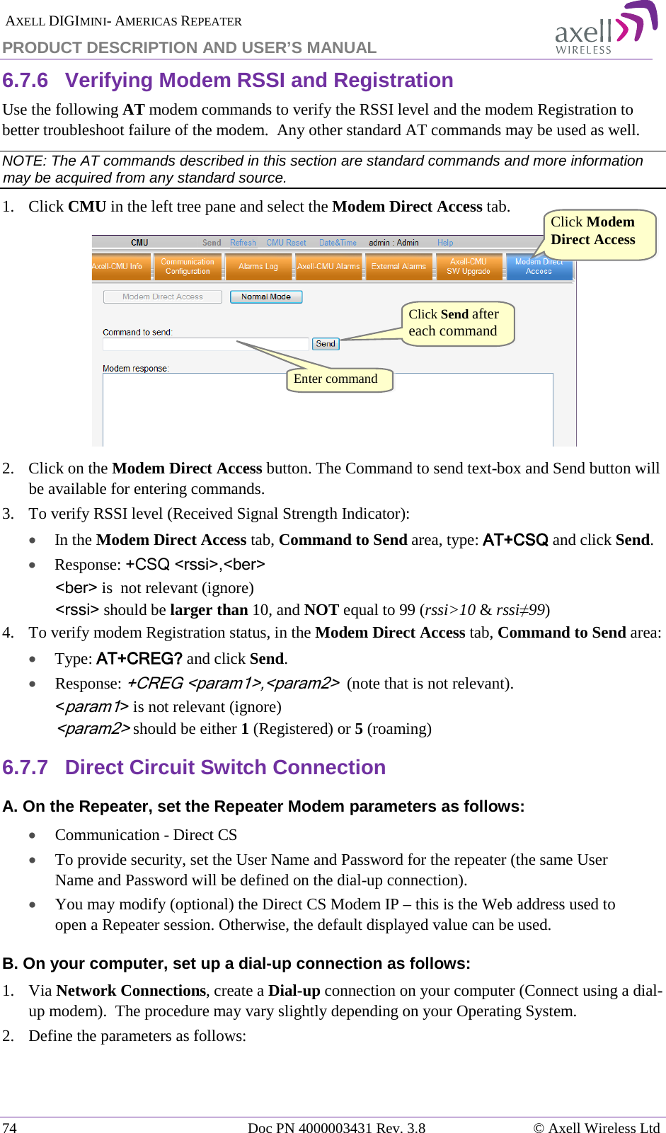  AXELL DIGIMINI- AMERICAS REPEATER PRODUCT DESCRIPTION AND USER’S MANUAL 74   Doc PN 4000003431 Rev. 3.8 © Axell Wireless Ltd 6.7.6  Verifying Modem RSSI and Registration Use the following AT modem commands to verify the RSSI level and the modem Registration to better troubleshoot failure of the modem.  Any other standard AT commands may be used as well. NOTE: The AT commands described in this section are standard commands and more information may be acquired from any standard source. 1.  Click CMU in the left tree pane and select the Modem Direct Access tab.  2.  Click on the Modem Direct Access button. The Command to send text-box and Send button will be available for entering commands.  3.  To verify RSSI level (Received Signal Strength Indicator): • In the Modem Direct Access tab, Command to Send area, type: AT+CSQ and click Send.  • Response: +CSQ &lt;rssi&gt;,&lt;ber&gt;  &lt;ber&gt; is  not relevant (ignore) &lt;rssi&gt; should be larger than 10, and NOT equal to 99 (rssi&gt;10 &amp; rssi≠99) 4.  To verify modem Registration status, in the Modem Direct Access tab, Command to Send area: • Type: AT+CREG? and click Send. •  Response: +CREG &lt;param1&gt;,&lt;param2&gt;  (note that is not relevant). &lt;param1&gt; is not relevant (ignore) &lt;param2&gt; should be either 1 (Registered) or 5 (roaming)  6.7.7  Direct Circuit Switch Connection A. On the Repeater, set the Repeater Modem parameters as follows: • Communication - Direct CS • To provide security, set the User Name and Password for the repeater (the same User Name and Password will be defined on the dial-up connection). • You may modify (optional) the Direct CS Modem IP – this is the Web address used to open a Repeater session. Otherwise, the default displayed value can be used. B. On your computer, set up a dial-up connection as follows: 1.  Via Network Connections, create a Dial-up connection on your computer (Connect using a dial-up modem).  The procedure may vary slightly depending on your Operating System. 2.  Define the parameters as follows: Click Modem Direct Access  Click Send after each command Enter command  