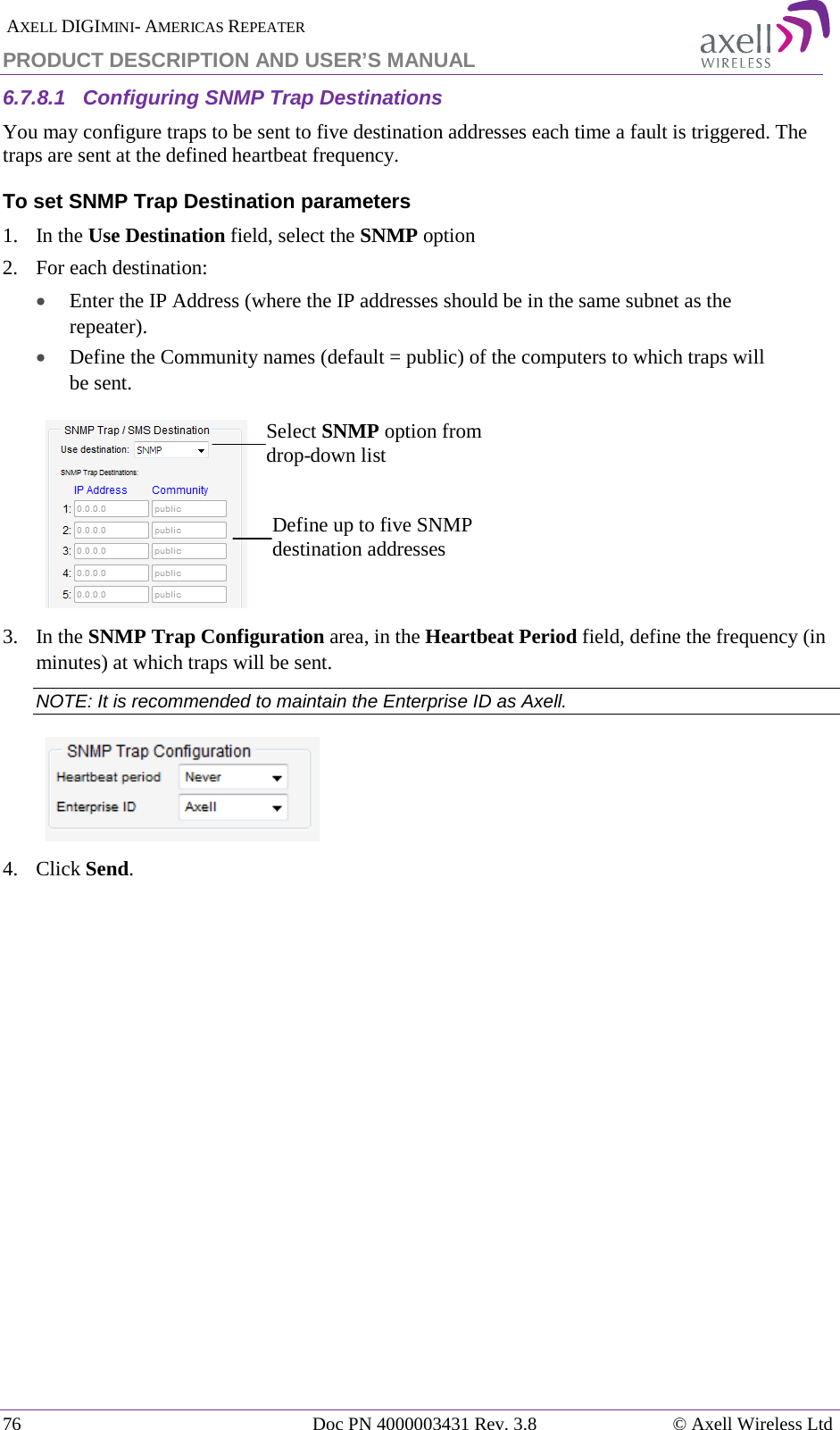  AXELL DIGIMINI- AMERICAS REPEATER PRODUCT DESCRIPTION AND USER’S MANUAL 76   Doc PN 4000003431 Rev. 3.8 © Axell Wireless Ltd 6.7.8.1  Configuring SNMP Trap Destinations You may configure traps to be sent to five destination addresses each time a fault is triggered. The traps are sent at the defined heartbeat frequency. To set SNMP Trap Destination parameters 1.   In the Use Destination field, select the SNMP option 2.  For each destination: • Enter the IP Address (where the IP addresses should be in the same subnet as the repeater). • Define the Community names (default = public) of the computers to which traps will be sent.    3.  In the SNMP Trap Configuration area, in the Heartbeat Period field, define the frequency (in minutes) at which traps will be sent.  NOTE: It is recommended to maintain the Enterprise ID as Axell.  4.  Click Send.    Select SNMP option from drop-down list Define up to five SNMP destination addresses 