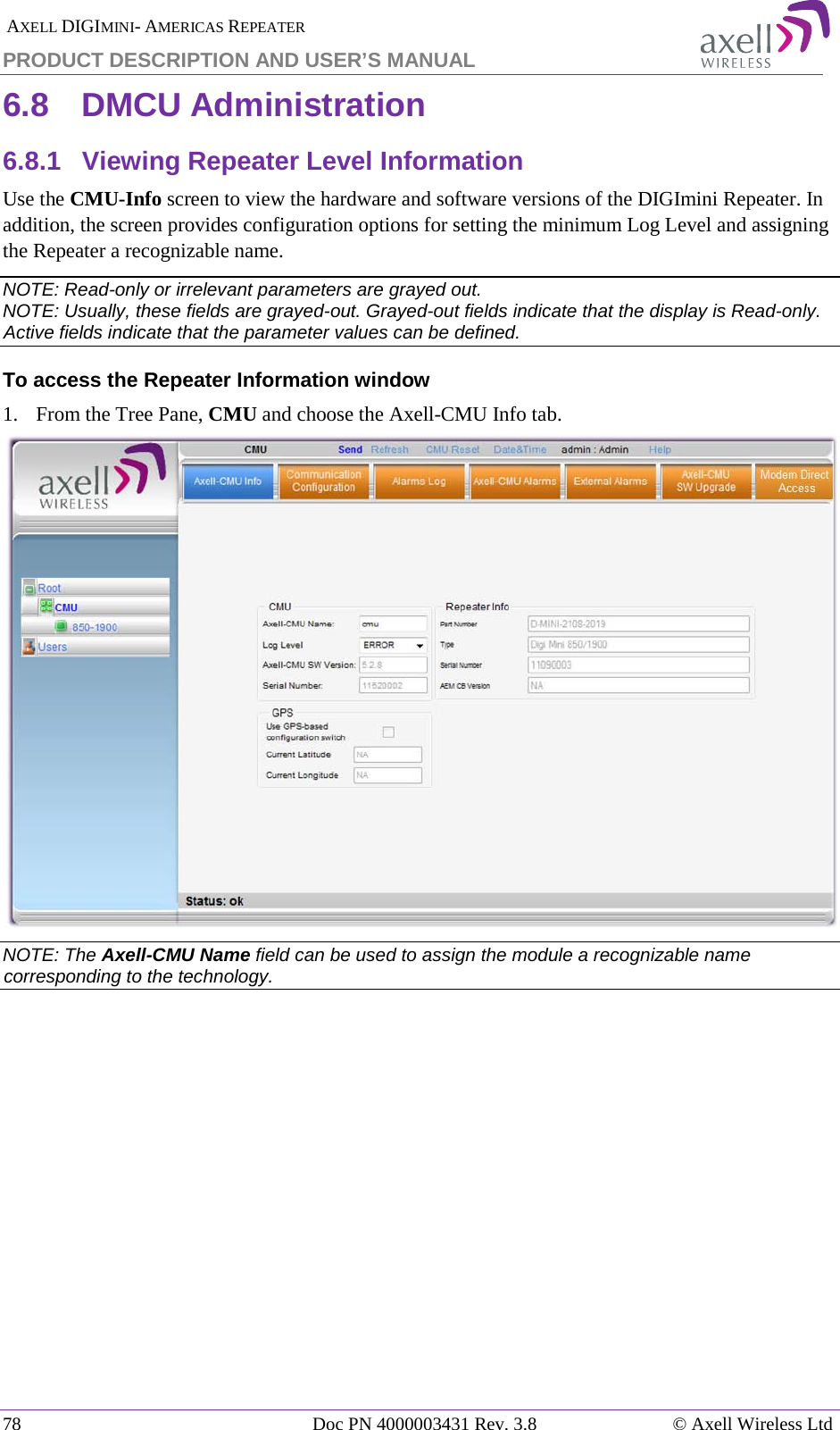  AXELL DIGIMINI- AMERICAS REPEATER PRODUCT DESCRIPTION AND USER’S MANUAL 78   Doc PN 4000003431 Rev. 3.8 © Axell Wireless Ltd 6.8  DMCU Administration 6.8.1  Viewing Repeater Level Information Use the CMU-Info screen to view the hardware and software versions of the DIGImini Repeater. In addition, the screen provides configuration options for setting the minimum Log Level and assigning the Repeater a recognizable name.  NOTE: Read-only or irrelevant parameters are grayed out. NOTE: Usually, these fields are grayed-out. Grayed-out fields indicate that the display is Read-only. Active fields indicate that the parameter values can be defined. To access the Repeater Information window 1.  From the Tree Pane, CMU and choose the Axell-CMU Info tab.  NOTE: The Axell-CMU Name field can be used to assign the module a recognizable name corresponding to the technology.            