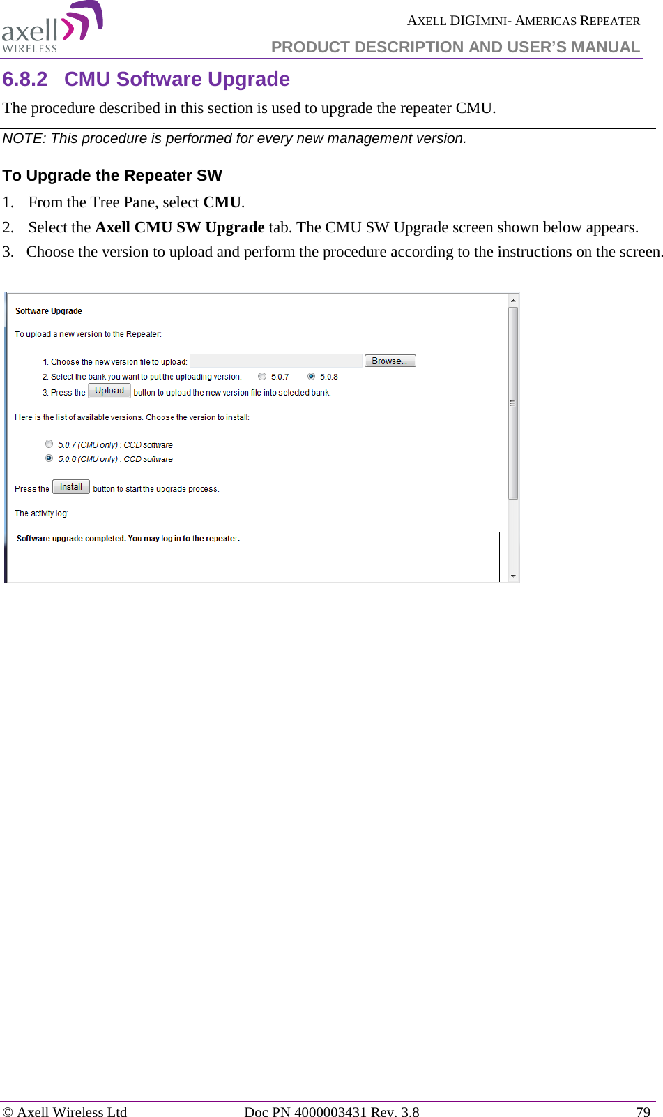  AXELL DIGIMINI- AMERICAS REPEATER PRODUCT DESCRIPTION AND USER’S MANUAL © Axell Wireless Ltd Doc PN 4000003431 Rev. 3.8 79  6.8.2  CMU Software Upgrade The procedure described in this section is used to upgrade the repeater CMU.  NOTE: This procedure is performed for every new management version. To Upgrade the Repeater SW 1.  From the Tree Pane, select CMU. 2.  Select the Axell CMU SW Upgrade tab. The CMU SW Upgrade screen shown below appears.  3.   Choose the version to upload and perform the procedure according to the instructions on the screen.     