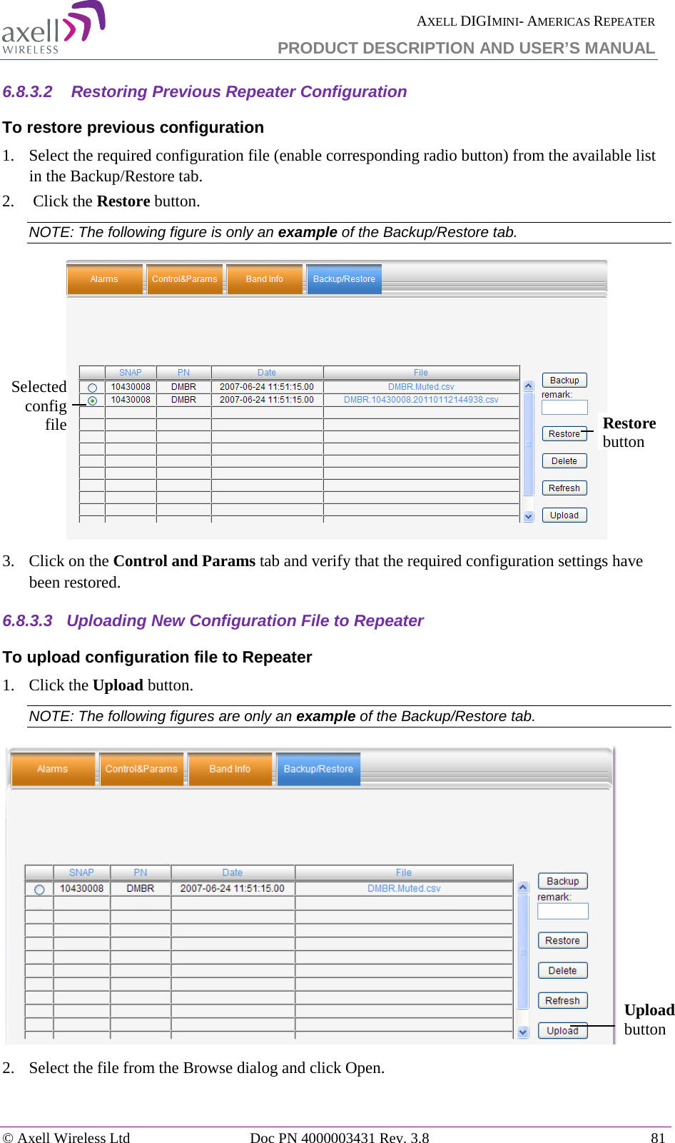  AXELL DIGIMINI- AMERICAS REPEATER PRODUCT DESCRIPTION AND USER’S MANUAL © Axell Wireless Ltd Doc PN 4000003431 Rev. 3.8 81  6.8.3.2   Restoring Previous Repeater Configuration To restore previous configuration 1.  Select the required configuration file (enable corresponding radio button) from the available list in the Backup/Restore tab. 2.   Click the Restore button. NOTE: The following figure is only an example of the Backup/Restore tab.  3.  Click on the Control and Params tab and verify that the required configuration settings have been restored. 6.8.3.3  Uploading New Configuration File to Repeater  To upload configuration file to Repeater 1.  Click the Upload button. NOTE: The following figures are only an example of the Backup/Restore tab.  2.  Select the file from the Browse dialog and click Open. Selected config file Restore button Upload button 