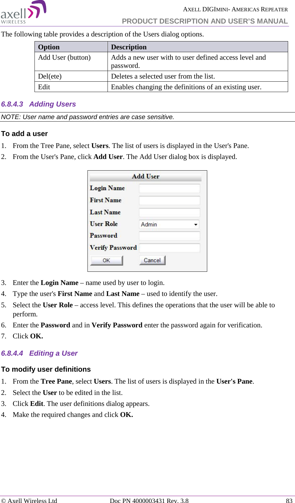  AXELL DIGIMINI- AMERICAS REPEATER PRODUCT DESCRIPTION AND USER’S MANUAL © Axell Wireless Ltd Doc PN 4000003431 Rev. 3.8 83  The following table provides a description of the Users dialog options. Option Description Add User (button) Adds a new user with to user defined access level and password.  Del(ete) Deletes a selected user from the list. Edit   Enables changing the definitions of an existing user. 6.8.4.3  Adding Users NOTE: User name and password entries are case sensitive. To add a user 1.  From the Tree Pane, select Users. The list of users is displayed in the User&apos;s Pane. 2.  From the User&apos;s Pane, click Add User. The Add User dialog box is displayed.  3.  Enter the Login Name – name used by user to login. 4.  Type the user&apos;s First Name and Last Name – used to identify the user.  5.  Select the User Role – access level. This defines the operations that the user will be able to perform.  6.  Enter the Password and in Verify Password enter the password again for verification. 7.  Click OK. 6.8.4.4  Editing a User  To modify user definitions 1.  From the Tree Pane, select Users. The list of users is displayed in the User&apos;s Pane. 2.  Select the User to be edited in the list. 3.  Click Edit. The user definitions dialog appears. 4.  Make the required changes and click OK.     