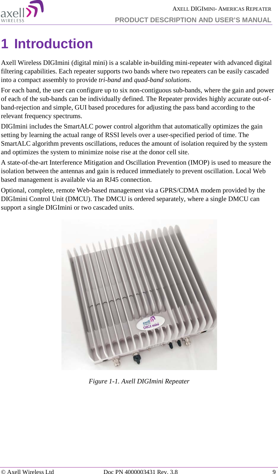  AXELL DIGIMINI- AMERICAS REPEATER PRODUCT DESCRIPTION AND USER’S MANUAL © Axell Wireless Ltd Doc PN 4000003431 Rev. 3.8  9  1 Introduction Axell Wireless DIGImini (digital mini) is a scalable in-building mini-repeater with advanced digital filtering capabilities. Each repeater supports two bands where two repeaters can be easily cascaded into a compact assembly to provide tri-band and quad-band solutions. For each band, the user can configure up to six non-contiguous sub-bands, where the gain and power of each of the sub-bands can be individually defined. The Repeater provides highly accurate out-of-band-rejection and simple, GUI based procedures for adjusting the pass band according to the relevant frequency spectrums. DIGImini includes the SmartALC power control algorithm that automatically optimizes the gain setting by learning the actual range of RSSI levels over a user-specified period of time. The SmartALC algorithm prevents oscillations, reduces the amount of isolation required by the system and optimizes the system to minimize noise rise at the donor cell site. A state-of-the-art Interference Mitigation and Oscillation Prevention (IMOP) is used to measure the isolation between the antennas and gain is reduced immediately to prevent oscillation. Local Web based management is available via an RJ45 connection. Optional, complete, remote Web-based management via a GPRS/CDMA modem provided by the DIGImini Control Unit (DMCU). The DMCU is ordered separately, where a single DMCU can support a single DIGImini or two cascaded units.  Figure  1-1. Axell DIGImini Repeater 