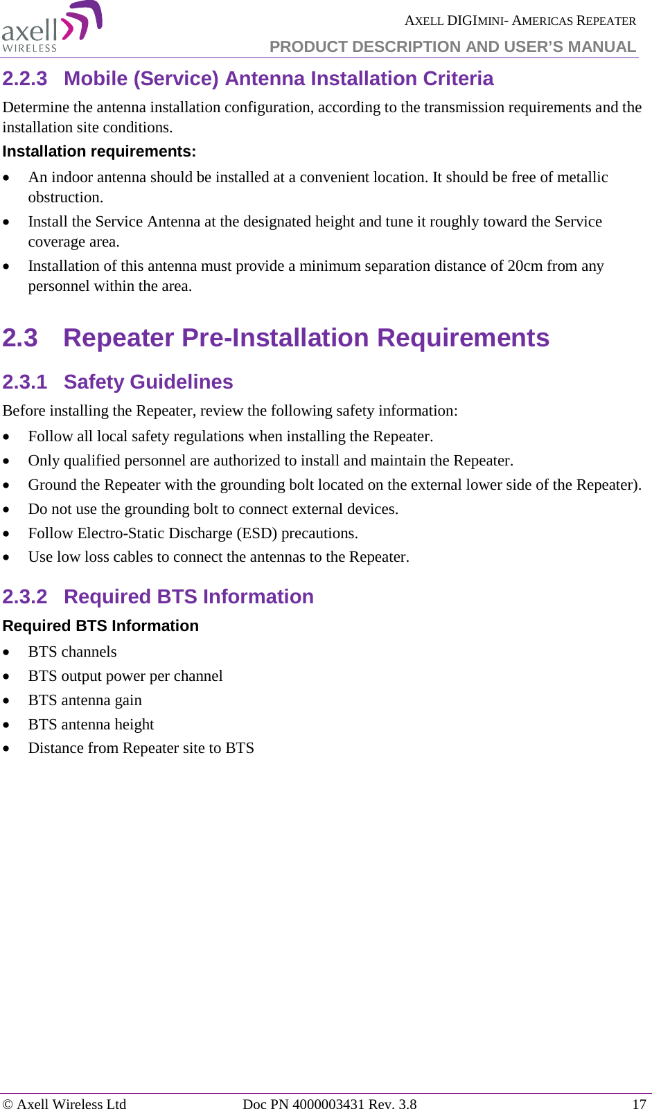  AXELL DIGIMINI- AMERICAS REPEATER PRODUCT DESCRIPTION AND USER’S MANUAL © Axell Wireless Ltd Doc PN 4000003431 Rev. 3.8 17  2.2.3  Mobile (Service) Antenna Installation Criteria Determine the antenna installation configuration, according to the transmission requirements and the installation site conditions. Installation requirements: • An indoor antenna should be installed at a convenient location. It should be free of metallic obstruction. • Install the Service Antenna at the designated height and tune it roughly toward the Service coverage area. • Installation of this antenna must provide a minimum separation distance of 20cm from any personnel within the area. 2.3  Repeater Pre-Installation Requirements 2.3.1  Safety Guidelines Before installing the Repeater, review the following safety information:  • Follow all local safety regulations when installing the Repeater. • Only qualified personnel are authorized to install and maintain the Repeater. • Ground the Repeater with the grounding bolt located on the external lower side of the Repeater). • Do not use the grounding bolt to connect external devices. • Follow Electro-Static Discharge (ESD) precautions. • Use low loss cables to connect the antennas to the Repeater. 2.3.2  Required BTS Information Required BTS Information • BTS channels • BTS output power per channel • BTS antenna gain • BTS antenna height  • Distance from Repeater site to BTS   