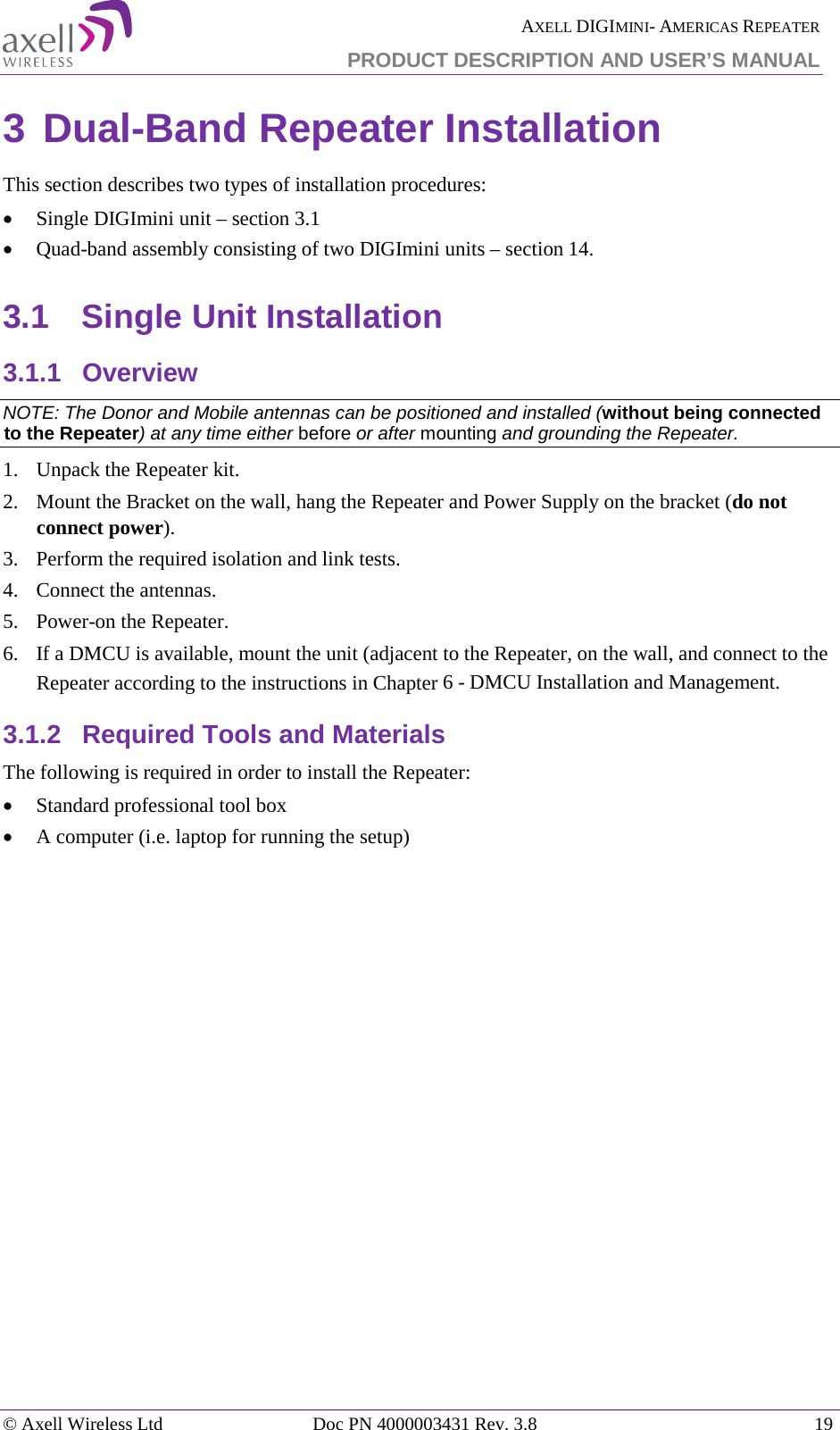  AXELL DIGIMINI- AMERICAS REPEATER PRODUCT DESCRIPTION AND USER’S MANUAL © Axell Wireless Ltd Doc PN 4000003431 Rev. 3.8 19  3 Dual-Band Repeater Installation This section describes two types of installation procedures: • Single DIGImini unit – section  3.1 • Quad-band assembly consisting of two DIGImini units – section  1 4. 3.1  Single Unit Installation 3.1.1  Overview NOTE: The Donor and Mobile antennas can be positioned and installed (without being connected to the Repeater) at any time either before or after mounting and grounding the Repeater. 1.  Unpack the Repeater kit. 2.  Mount the Bracket on the wall, hang the Repeater and Power Supply on the bracket (do not connect power).  3.  Perform the required isolation and link tests. 4.  Connect the antennas.  5.  Power-on the Repeater. 6.  If a DMCU is available, mount the unit (adjacent to the Repeater, on the wall, and connect to the Repeater according to the instructions in Chapter  6 - DMCU Installation and Management. 3.1.2  Required Tools and Materials The following is required in order to install the Repeater: • Standard professional tool box • A computer (i.e. laptop for running the setup)   