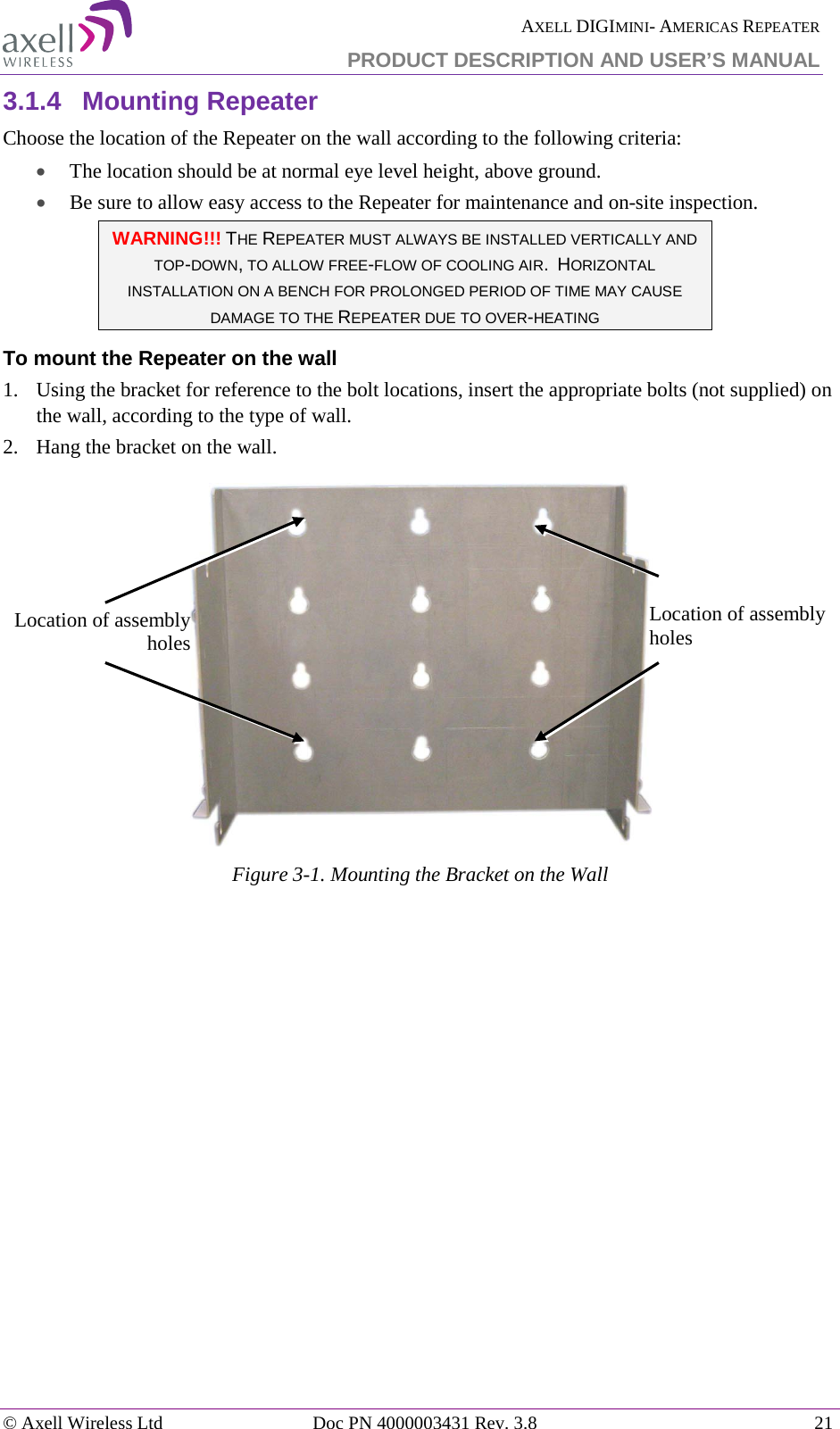  AXELL DIGIMINI- AMERICAS REPEATER PRODUCT DESCRIPTION AND USER’S MANUAL © Axell Wireless Ltd Doc PN 4000003431 Rev. 3.8 21  3.1.4  Mounting Repeater Choose the location of the Repeater on the wall according to the following criteria: • The location should be at normal eye level height, above ground. • Be sure to allow easy access to the Repeater for maintenance and on-site inspection. WARNING!!! THE REPEATER MUST ALWAYS BE INSTALLED VERTICALLY AND TOP-DOWN, TO ALLOW FREE-FLOW OF COOLING AIR.  HORIZONTAL INSTALLATION ON A BENCH FOR PROLONGED PERIOD OF TIME MAY CAUSE DAMAGE TO THE REPEATER DUE TO OVER-HEATING To mount the Repeater on the wall 1.   Using the bracket for reference to the bolt locations, insert the appropriate bolts (not supplied) on the wall, according to the type of wall.  2.   Hang the bracket on the wall.    Figure  3-1. Mounting the Bracket on the Wall    Location of assembly holes Location of assembly holes 