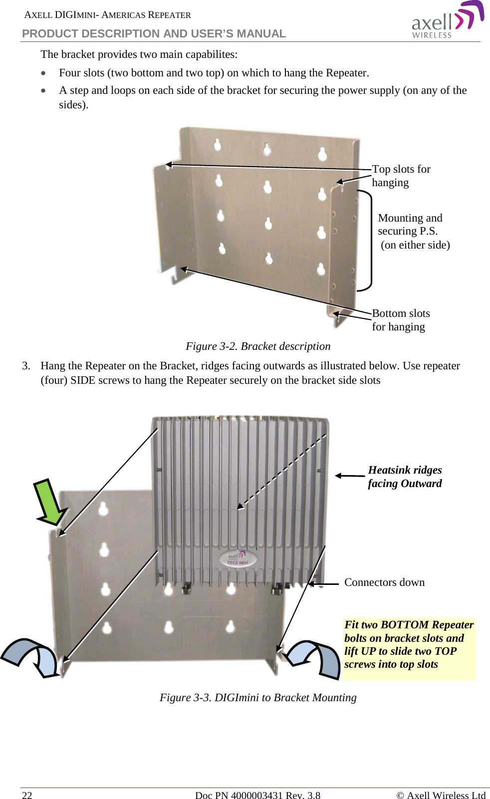  AXELL DIGIMINI- AMERICAS REPEATER PRODUCT DESCRIPTION AND USER’S MANUAL 22   Doc PN 4000003431 Rev. 3.8 © Axell Wireless Ltd The bracket provides two main capabilites:  • Four slots (two bottom and two top) on which to hang the Repeater. • A step and loops on each side of the bracket for securing the power supply (on any of the sides).  Figure  3-2. Bracket description 3.   Hang the Repeater on the Bracket, ridges facing outwards as illustrated below. Use repeater (four) SIDE screws to hang the Repeater securely on the bracket side slots                 Figure  3-3. DIGImini to Bracket Mounting           Connectors down Top slots for hanging  Bottom slots for hanging Mounting and securing P.S.  (on either side)  Heatsink ridges facing Outward  Fit two BOTTOM Repeater bolts on bracket slots and lift UP to slide two TOP screws into top slots 