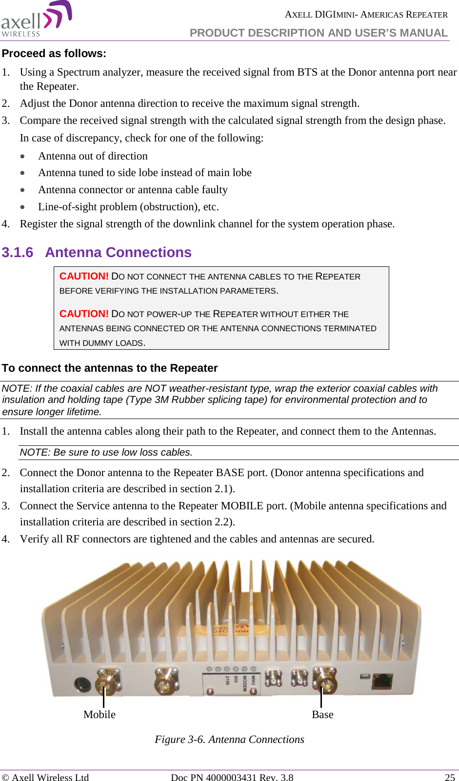  AXELL DIGIMINI- AMERICAS REPEATER PRODUCT DESCRIPTION AND USER’S MANUAL © Axell Wireless Ltd Doc PN 4000003431 Rev. 3.8 25  Proceed as follows:  1.  Using a Spectrum analyzer, measure the received signal from BTS at the Donor antenna port near the Repeater.  2.  Adjust the Donor antenna direction to receive the maximum signal strength. 3.  Compare the received signal strength with the calculated signal strength from the design phase.  In case of discrepancy, check for one of the following:  • Antenna out of direction  • Antenna tuned to side lobe instead of main lobe  • Antenna connector or antenna cable faulty  • Line-of-sight problem (obstruction), etc. 4.  Register the signal strength of the downlink channel for the system operation phase. 3.1.6  Antenna Connections  CAUTION! DO NOT CONNECT THE ANTENNA CABLES TO THE REPEATER BEFORE VERIFYING THE INSTALLATION PARAMETERS. CAUTION! DO NOT POWER-UP THE REPEATER WITHOUT EITHER THE ANTENNAS BEING CONNECTED OR THE ANTENNA CONNECTIONS TERMINATED WITH DUMMY LOADS.  To connect the antennas to the Repeater NOTE: If the coaxial cables are NOT weather-resistant type, wrap the exterior coaxial cables with insulation and holding tape (Type 3M Rubber splicing tape) for environmental protection and to ensure longer lifetime. 1.  Install the antenna cables along their path to the Repeater, and connect them to the Antennas. NOTE: Be sure to use low loss cables. 2.  Connect the Donor antenna to the Repeater BASE port. (Donor antenna specifications and installation criteria are described in section  2.1). 3.  Connect the Service antenna to the Repeater MOBILE port. (Mobile antenna specifications and installation criteria are described in section  2.2). 4.  Verify all RF connectors are tightened and the cables and antennas are secured.   Figure  3-6. Antenna Connections   Mobile Base 