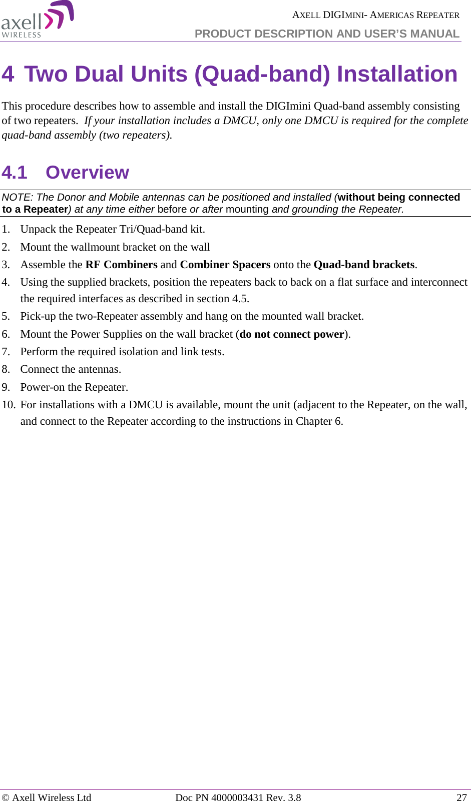  AXELL DIGIMINI- AMERICAS REPEATER PRODUCT DESCRIPTION AND USER’S MANUAL © Axell Wireless Ltd Doc PN 4000003431 Rev. 3.8 27  4 Two Dual Units (Quad-band) Installation  This procedure describes how to assemble and install the DIGImini Quad-band assembly consisting of two repeaters.  If your installation includes a DMCU, only one DMCU is required for the complete quad-band assembly (two repeaters). 4.1  Overview NOTE: The Donor and Mobile antennas can be positioned and installed (without being connected to a Repeater) at any time either before or after mounting and grounding the Repeater. 1.  Unpack the Repeater Tri/Quad-band kit. 2.  Mount the wallmount bracket on the wall 3.  Assemble the RF Combiners and Combiner Spacers onto the Quad-band brackets. 4.  Using the supplied brackets, position the repeaters back to back on a flat surface and interconnect the required interfaces as described in section  4.5.  5.  Pick-up the two-Repeater assembly and hang on the mounted wall bracket.  6.  Mount the Power Supplies on the wall bracket (do not connect power). 7.  Perform the required isolation and link tests. 8.  Connect the antennas.  9.  Power-on the Repeater. 10. For installations with a DMCU is available, mount the unit (adjacent to the Repeater, on the wall, and connect to the Repeater according to the instructions in Chapter  6.    