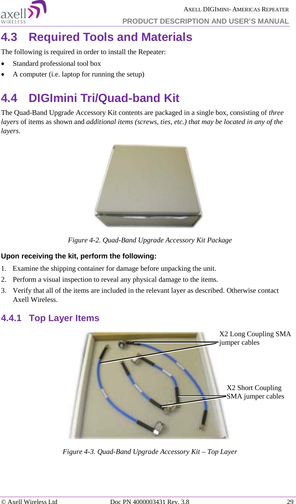  AXELL DIGIMINI- AMERICAS REPEATER PRODUCT DESCRIPTION AND USER’S MANUAL © Axell Wireless Ltd Doc PN 4000003431 Rev. 3.8 29  4.3  Required Tools and Materials The following is required in order to install the Repeater: • Standard professional tool box • A computer (i.e. laptop for running the setup) 4.4  DIGImini Tri/Quad-band Kit  The Quad-Band Upgrade Accessory Kit contents are packaged in a single box, consisting of three layers of items as shown and additional items (screws, ties, etc.) that may be located in any of the layers.  Figure  4-2. Quad-Band Upgrade Accessory Kit Package Upon receiving the kit, perform the following:  1.  Examine the shipping container for damage before unpacking the unit. 2.  Perform a visual inspection to reveal any physical damage to the items.   3.  Verify that all of the items are included in the relevant layer as described. Otherwise contact Axell Wireless.  4.4.1  Top Layer Items  Figure  4-3. Quad-Band Upgrade Accessory Kit – Top Layer    X2 Long Coupling SMA jumper cables X2 Short Coupling SMA jumper cables 