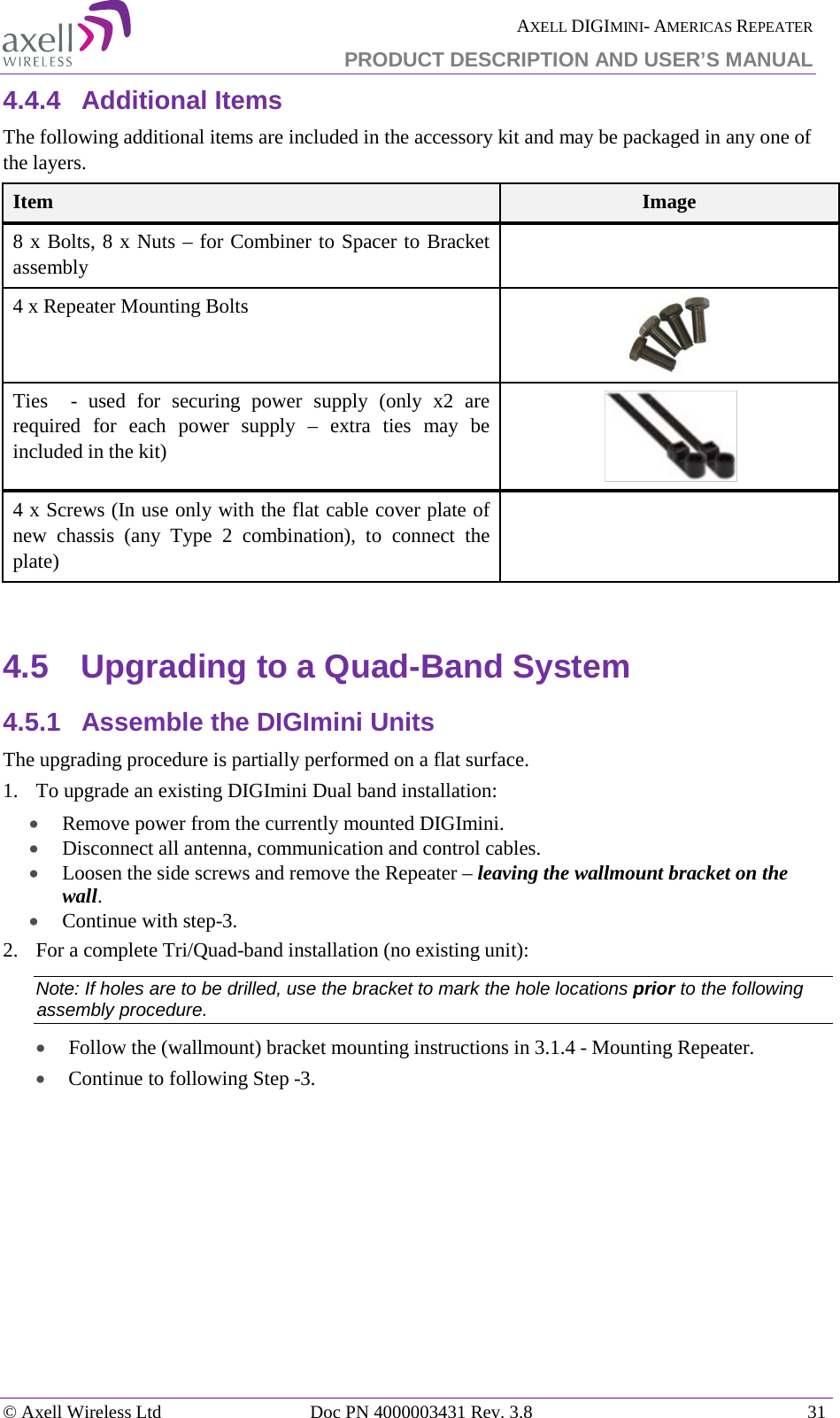  AXELL DIGIMINI- AMERICAS REPEATER PRODUCT DESCRIPTION AND USER’S MANUAL © Axell Wireless Ltd Doc PN 4000003431 Rev. 3.8 31  4.4.4  Additional Items The following additional items are included in the accessory kit and may be packaged in any one of the layers. Item Image   8 x Bolts, 8 x Nuts – for Combiner to Spacer to Bracket assembly  4 x Repeater Mounting Bolts   Ties  - used for securing power supply (only x2 are required for each power supply – extra ties may be included in the kit)    4 x Screws (In use only with the flat cable cover plate of new chassis (any Type 2 combination), to connect the plate)   4.5  Upgrading to a Quad-Band System 4.5.1  Assemble the DIGImini Units The upgrading procedure is partially performed on a flat surface.  1.  To upgrade an existing DIGImini Dual band installation: • Remove power from the currently mounted DIGImini. • Disconnect all antenna, communication and control cables. • Loosen the side screws and remove the Repeater – leaving the wallmount bracket on the wall. • Continue with step-3.  2.  For a complete Tri/Quad-band installation (no existing unit):  Note: If holes are to be drilled, use the bracket to mark the hole locations prior to the following assembly procedure. • Follow the (wallmount) bracket mounting instructions in  3.1.4 - Mounting Repeater.  • Continue to following Step -3.    