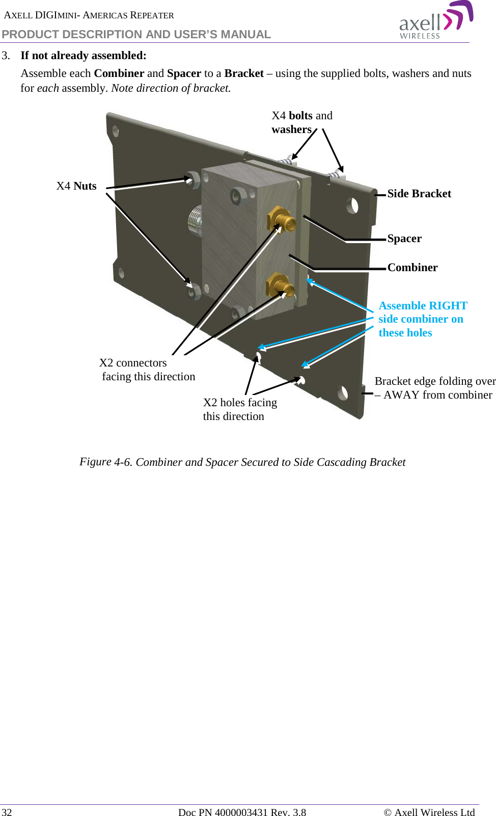  AXELL DIGIMINI- AMERICAS REPEATER PRODUCT DESCRIPTION AND USER’S MANUAL 32   Doc PN 4000003431 Rev. 3.8 © Axell Wireless Ltd 3.  If not already assembled: Assemble each Combiner and Spacer to a Bracket – using the supplied bolts, washers and nuts for each assembly. Note direction of bracket.   Figure  4-6. Combiner and Spacer Secured to Side Cascading Bracket    X2 connectors  facing this direction Side Bracket X2 holes facing  this direction X4 bolts and washers Spacer X4 Nuts Combiner Bracket edge folding over – AWAY from combiner Assemble RIGHT side combiner on these holes 