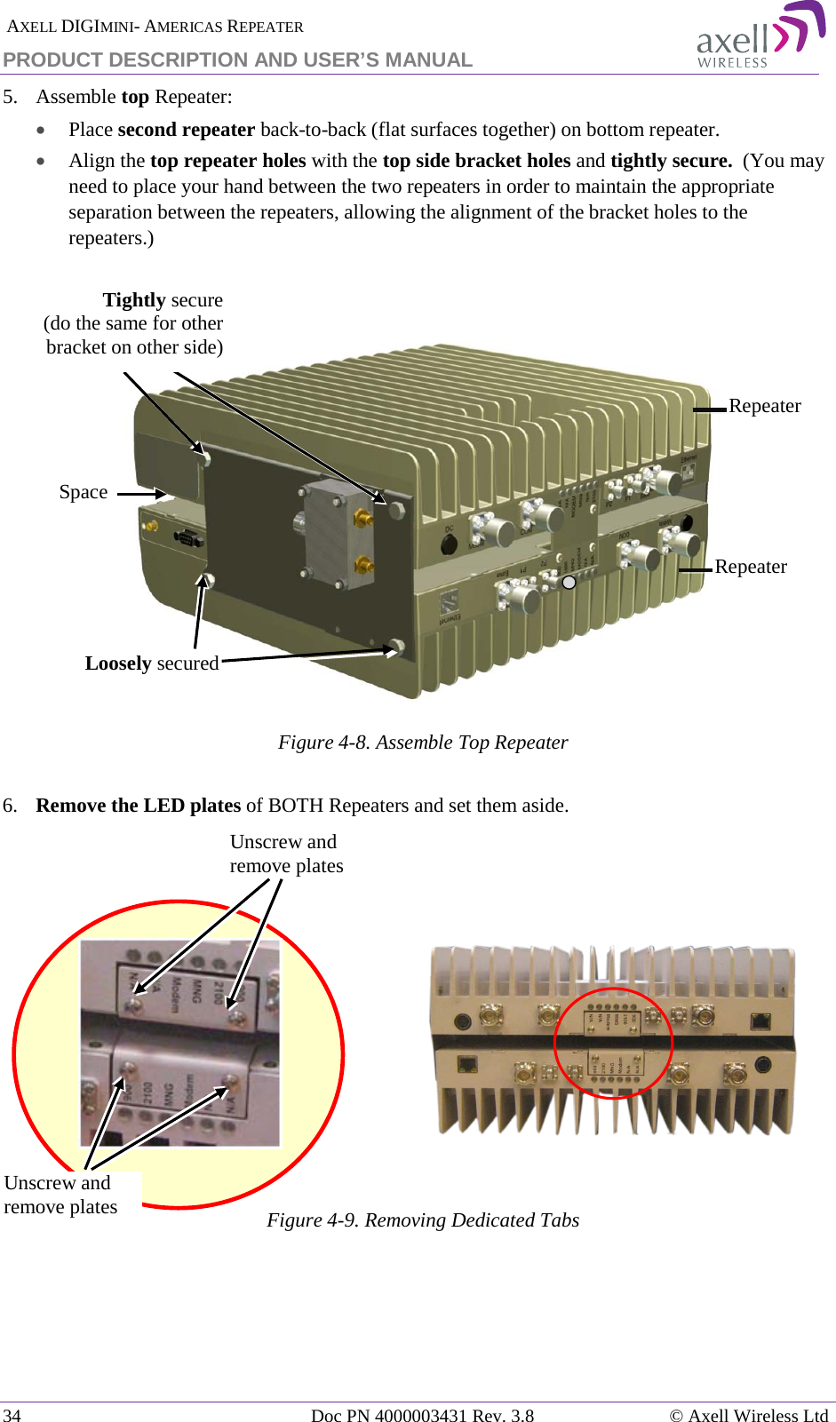  AXELL DIGIMINI- AMERICAS REPEATER PRODUCT DESCRIPTION AND USER’S MANUAL 34   Doc PN 4000003431 Rev. 3.8 © Axell Wireless Ltd 5.  Assemble top Repeater:  • Place second repeater back-to-back (flat surfaces together) on bottom repeater. • Align the top repeater holes with the top side bracket holes and tightly secure.  (You may need to place your hand between the two repeaters in order to maintain the appropriate separation between the repeaters, allowing the alignment of the bracket holes to the repeaters.)     Figure  4-8. Assemble Top Repeater  6.  Remove the LED plates of BOTH Repeaters and set them aside.      Figure  4-9. Removing Dedicated Tabs      Loosely secured  Unscrew and remove plates Unscrew and remove plates Repeater Repeater Space Tightly secure  (do the same for other bracket on other side) 