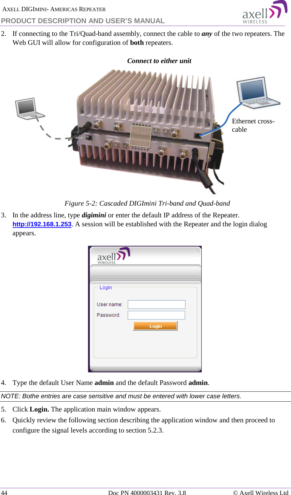  AXELL DIGIMINI- AMERICAS REPEATER PRODUCT DESCRIPTION AND USER’S MANUAL 44   Doc PN 4000003431 Rev. 3.8 © Axell Wireless Ltd 2.  If connecting to the Tri/Quad-band assembly, connect the cable to any of the two repeaters. The Web GUI will allow for configuration of both repeaters.    Figure  5-2: Cascaded DIGImini Tri-band and Quad-band 3.  In the address line, type digimini or enter the default IP address of the Repeater. http://192.168.1.253. A session will be established with the Repeater and the login dialog appears.   4.  Type the default User Name admin and the default Password admin. NOTE: Bothe entries are case sensitive and must be entered with lower case letters. 5.  Click Login. The application main window appears.  6.  Quickly review the following section describing the application window and then proceed to configure the signal levels according to section  5.2.3.    Ethernet cross-cable Connect to either unit 