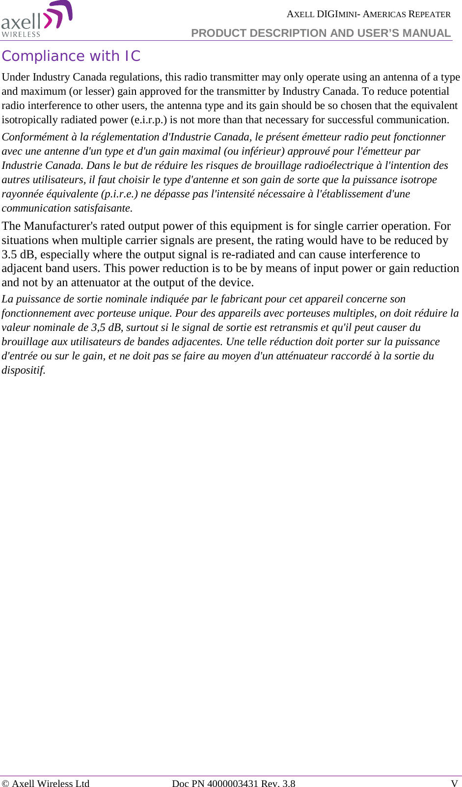  AXELL DIGIMINI- AMERICAS REPEATER  PRODUCT DESCRIPTION AND USER’S MANUAL  © Axell Wireless Ltd Doc PN 4000003431 Rev. 3.8  V  Compliance with IC Under Industry Canada regulations, this radio transmitter may only operate using an antenna of a type and maximum (or lesser) gain approved for the transmitter by Industry Canada. To reduce potential radio interference to other users, the antenna type and its gain should be so chosen that the equivalent isotropically radiated power (e.i.r.p.) is not more than that necessary for successful communication. Conformément à la réglementation d&apos;Industrie Canada, le présent émetteur radio peut fonctionner avec une antenne d&apos;un type et d&apos;un gain maximal (ou inférieur) approuvé pour l&apos;émetteur par Industrie Canada. Dans le but de réduire les risques de brouillage radioélectrique à l&apos;intention des autres utilisateurs, il faut choisir le type d&apos;antenne et son gain de sorte que la puissance isotrope rayonnée équivalente (p.i.r.e.) ne dépasse pas l&apos;intensité nécessaire à l&apos;établissement d&apos;une communication satisfaisante. The Manufacturer&apos;s rated output power of this equipment is for single carrier operation. For situations when multiple carrier signals are present, the rating would have to be reduced by 3.5 dB, especially where the output signal is re-radiated and can cause interference to adjacent band users. This power reduction is to be by means of input power or gain reduction and not by an attenuator at the output of the device. La puissance de sortie nominale indiquée par le fabricant pour cet appareil concerne son fonctionnement avec porteuse unique. Pour des appareils avec porteuses multiples, on doit réduire la valeur nominale de 3,5 dB, surtout si le signal de sortie est retransmis et qu&apos;il peut causer du brouillage aux utilisateurs de bandes adjacentes. Une telle réduction doit porter sur la puissance d&apos;entrée ou sur le gain, et ne doit pas se faire au moyen d&apos;un atténuateur raccordé à la sortie du dispositif.  