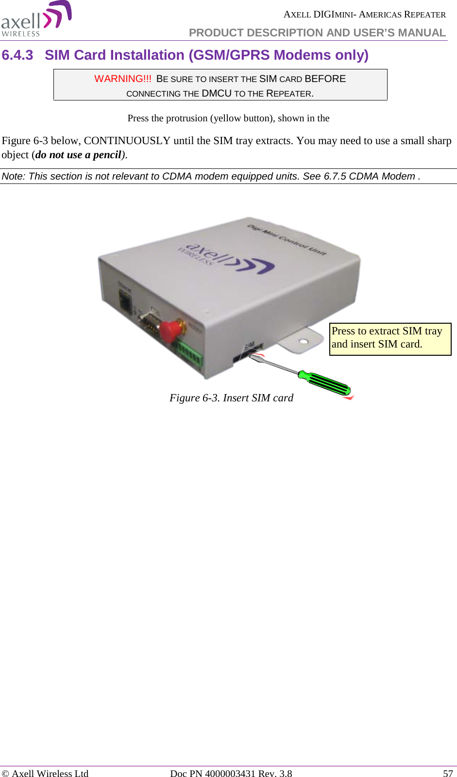  AXELL DIGIMINI- AMERICAS REPEATER PRODUCT DESCRIPTION AND USER’S MANUAL © Axell Wireless Ltd Doc PN 4000003431 Rev. 3.8 57  6.4.3  SIM Card Installation (GSM/GPRS Modems only) WARNING!!!  BE SURE TO INSERT THE SIM CARD BEFORE  CONNECTING THE DMCU TO THE REPEATER.  Press the protrusion (yellow button), shown in the  Figure  6-3 below, CONTINUOUSLY until the SIM tray extracts. You may need to use a small sharp object (do not use a pencil). Note: This section is not relevant to CDMA modem equipped units. See  6.7.5 CDMA Modem .   Figure  6-3. Insert SIM card    Press to extract SIM tray and insert SIM card. 