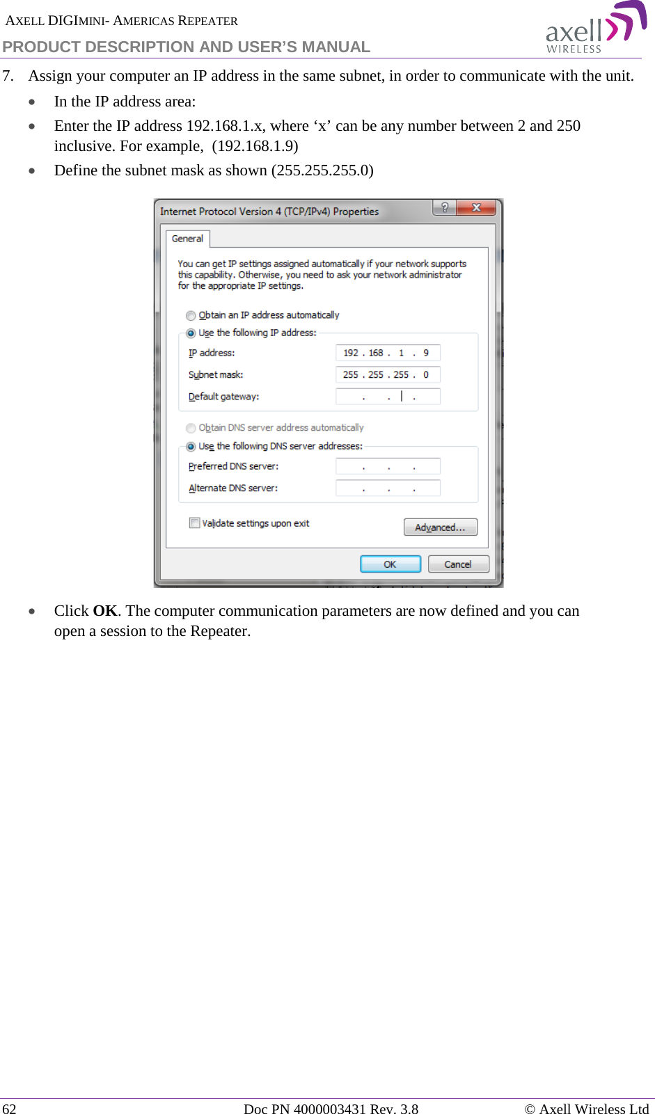  AXELL DIGIMINI- AMERICAS REPEATER PRODUCT DESCRIPTION AND USER’S MANUAL 62   Doc PN 4000003431 Rev. 3.8 © Axell Wireless Ltd 7.  Assign your computer an IP address in the same subnet, in order to communicate with the unit.  • In the IP address area: • Enter the IP address 192.168.1.x, where ‘x’ can be any number between 2 and 250 inclusive. For example,  (192.168.1.9)  • Define the subnet mask as shown (255.255.255.0)  • Click OK. The computer communication parameters are now defined and you can open a session to the Repeater.    