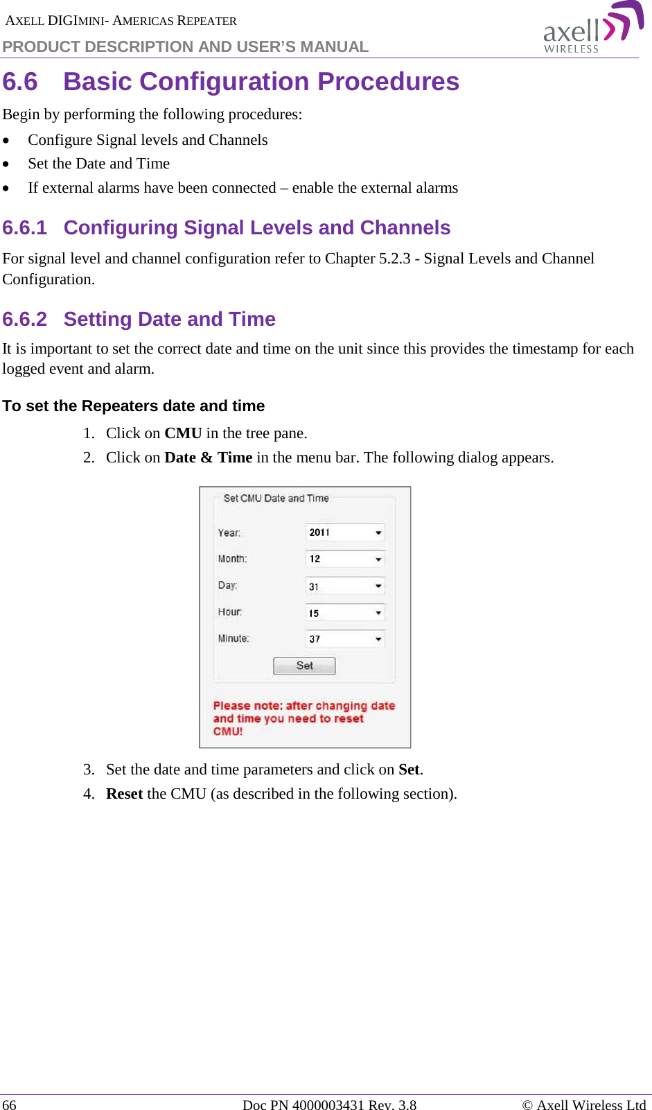  AXELL DIGIMINI- AMERICAS REPEATER PRODUCT DESCRIPTION AND USER’S MANUAL 66   Doc PN 4000003431 Rev. 3.8 © Axell Wireless Ltd 6.6  Basic Configuration Procedures Begin by performing the following procedures: • Configure Signal levels and Channels • Set the Date and Time • If external alarms have been connected – enable the external alarms 6.6.1  Configuring Signal Levels and Channels For signal level and channel configuration refer to Chapter  5.2.3 - Signal Levels and Channel Configuration. 6.6.2  Setting Date and Time It is important to set the correct date and time on the unit since this provides the timestamp for each logged event and alarm.   To set the Repeaters date and time 1.  Click on CMU in the tree pane. 2.  Click on Date &amp; Time in the menu bar. The following dialog appears.    3.  Set the date and time parameters and click on Set. 4.  Reset the CMU (as described in the following section).   