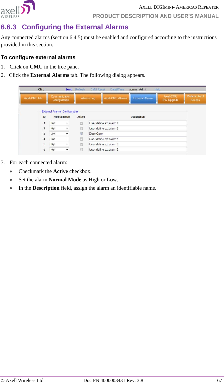  AXELL DIGIMINI- AMERICAS REPEATER PRODUCT DESCRIPTION AND USER’S MANUAL © Axell Wireless Ltd Doc PN 4000003431 Rev. 3.8 67  6.6.3  Configuring the External Alarms Any connected alarms (section  6.4.5) must be enabled and configured according to the instructions provided in this section. To configure external alarms 1.  Click on CMU in the tree pane. 2.   Click the External Alarms tab. The following dialog appears.  3.  For each connected alarm: • Checkmark the Active checkbox. • Set the alarm Normal Mode as High or Low. • In the Description field, assign the alarm an identifiable name. 