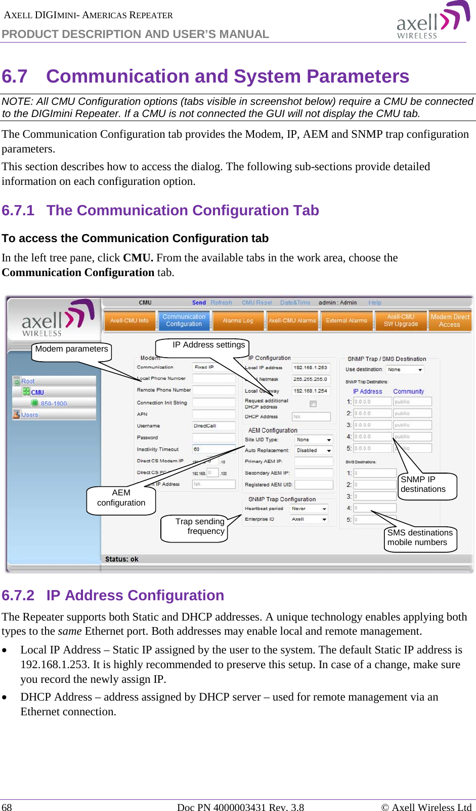  AXELL DIGIMINI- AMERICAS REPEATER PRODUCT DESCRIPTION AND USER’S MANUAL 68   Doc PN 4000003431 Rev. 3.8 © Axell Wireless Ltd 6.7  Communication and System Parameters  NOTE: All CMU Configuration options (tabs visible in screenshot below) require a CMU be connected to the DIGImini Repeater. If a CMU is not connected the GUI will not display the CMU tab. The Communication Configuration tab provides the Modem, IP, AEM and SNMP trap configuration parameters. This section describes how to access the dialog. The following sub-sections provide detailed information on each configuration option. 6.7.1  The Communication Configuration Tab To access the Communication Configuration tab In the left tree pane, click CMU. From the available tabs in the work area, choose the Communication Configuration tab.  6.7.2  IP Address Configuration The Repeater supports both Static and DHCP addresses. A unique technology enables applying both types to the same Ethernet port. Both addresses may enable local and remote management. • Local IP Address – Static IP assigned by the user to the system. The default Static IP address is 192.168.1.253. It is highly recommended to preserve this setup. In case of a change, make sure you record the newly assign IP. • DHCP Address – address assigned by DHCP server – used for remote management via an Ethernet connection.   IP Address settings Modem parameters SNMP IP destinations Trap sending frequency SMS destinations mobile numbers AEM configuration 