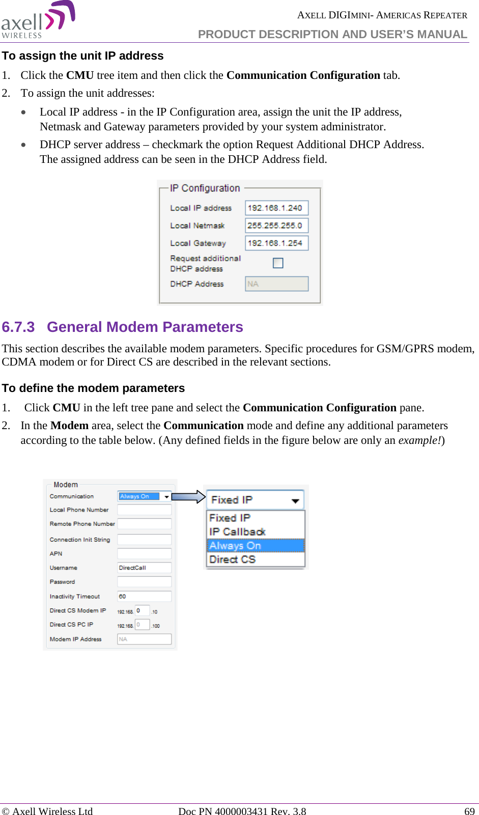  AXELL DIGIMINI- AMERICAS REPEATER PRODUCT DESCRIPTION AND USER’S MANUAL © Axell Wireless Ltd Doc PN 4000003431 Rev. 3.8 69  To assign the unit IP address 1.   Click the CMU tree item and then click the Communication Configuration tab.  2.  To assign the unit addresses:  • Local IP address - in the IP Configuration area, assign the unit the IP address, Netmask and Gateway parameters provided by your system administrator.  • DHCP server address – checkmark the option Request Additional DHCP Address. The assigned address can be seen in the DHCP Address field.  6.7.3  General Modem Parameters This section describes the available modem parameters. Specific procedures for GSM/GPRS modem, CDMA modem or for Direct CS are described in the relevant sections. To define the modem parameters 1.  Click CMU in the left tree pane and select the Communication Configuration pane.  2.  In the Modem area, select the Communication mode and define any additional parameters according to the table below. (Any defined fields in the figure below are only an example!)                          