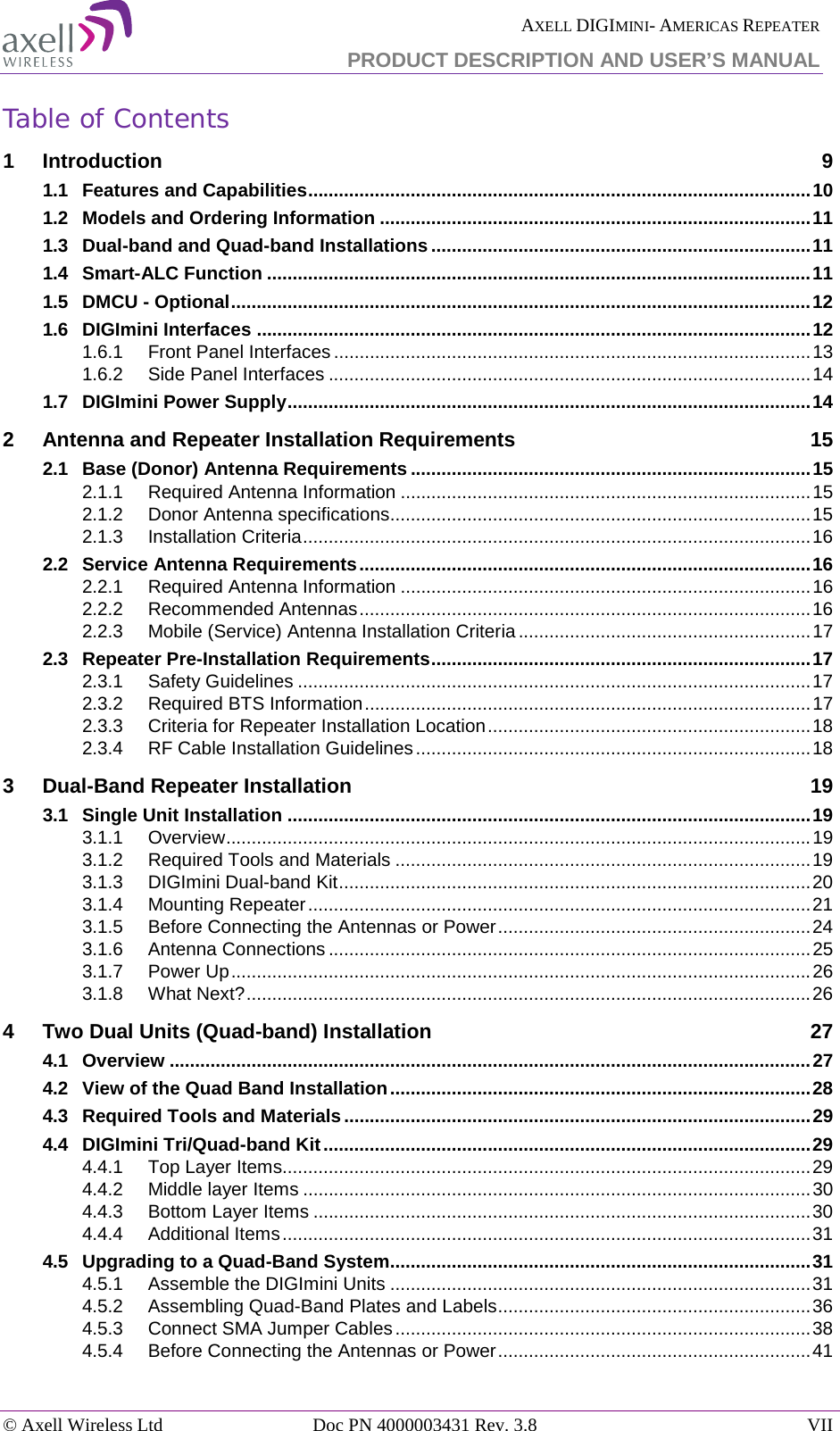  AXELL DIGIMINI- AMERICAS REPEATER PRODUCT DESCRIPTION AND USER’S MANUAL © Axell Wireless Ltd Doc PN 4000003431 Rev. 3.8 VII  Table of Contents 1 Introduction  9 1.1 Features and Capabilities .................................................................................................. 10 1.2 Models and Ordering Information .................................................................................... 11 1.3 Dual-band and Quad-band Installations .......................................................................... 11 1.4 Smart-ALC Function .......................................................................................................... 11 1.5 DMCU - Optional ................................................................................................................. 12 1.6 DIGImini Interfaces ............................................................................................................ 12 1.6.1 Front Panel Interfaces ............................................................................................. 13 1.6.2 Side Panel Interfaces .............................................................................................. 14 1.7 DIGImini Power Supply ...................................................................................................... 14 2 Antenna and Repeater Installation Requirements 15 2.1 Base (Donor) Antenna Requirements .............................................................................. 15 2.1.1 Required Antenna Information ................................................................................ 15 2.1.2 Donor Antenna specifications .................................................................................. 15 2.1.3 Installation Criteria ................................................................................................... 16 2.2 Service Antenna Requirements ........................................................................................ 16 2.2.1 Required Antenna Information ................................................................................ 16 2.2.2 Recommended Antennas ........................................................................................ 16 2.2.3 Mobile (Service) Antenna Installation Criteria ......................................................... 17 2.3 Repeater Pre-Installation Requirements .......................................................................... 17 2.3.1 Safety Guidelines .................................................................................................... 17 2.3.2 Required BTS Information ....................................................................................... 17 2.3.3 Criteria for Repeater Installation Location ............................................................... 18 2.3.4 RF Cable Installation Guidelines ............................................................................. 18 3 Dual-Band Repeater Installation 19 3.1 Single Unit Installation ...................................................................................................... 19 3.1.1 Overview .................................................................................................................. 19 3.1.2 Required Tools and Materials ................................................................................. 19 3.1.3 DIGImini Dual-band Kit ............................................................................................ 20 3.1.4 Mounting Repeater .................................................................................................. 21 3.1.5 Before Connecting the Antennas or Power ............................................................. 24 3.1.6 Antenna Connections .............................................................................................. 25 3.1.7 Power Up ................................................................................................................. 26 3.1.8 What Next? .............................................................................................................. 26 4 Two Dual Units (Quad-band) Installation 27 4.1 Overview ............................................................................................................................. 27 4.2 View of the Quad Band Installation .................................................................................. 28 4.3 Required Tools and Materials ........................................................................................... 29 4.4 DIGImini Tri/Quad-band Kit ............................................................................................... 29 4.4.1 Top Layer Items....................................................................................................... 29 4.4.2 Middle layer Items ................................................................................................... 30 4.4.3 Bottom Layer Items ................................................................................................. 30 4.4.4 Additional Items ....................................................................................................... 31 4.5 Upgrading to a Quad-Band System.................................................................................. 31 4.5.1 Assemble the DIGImini Units .................................................................................. 31 4.5.2 Assembling Quad-Band Plates and Labels ............................................................. 36 4.5.3 Connect SMA Jumper Cables ................................................................................. 38 4.5.4 Before Connecting the Antennas or Power ............................................................. 41 