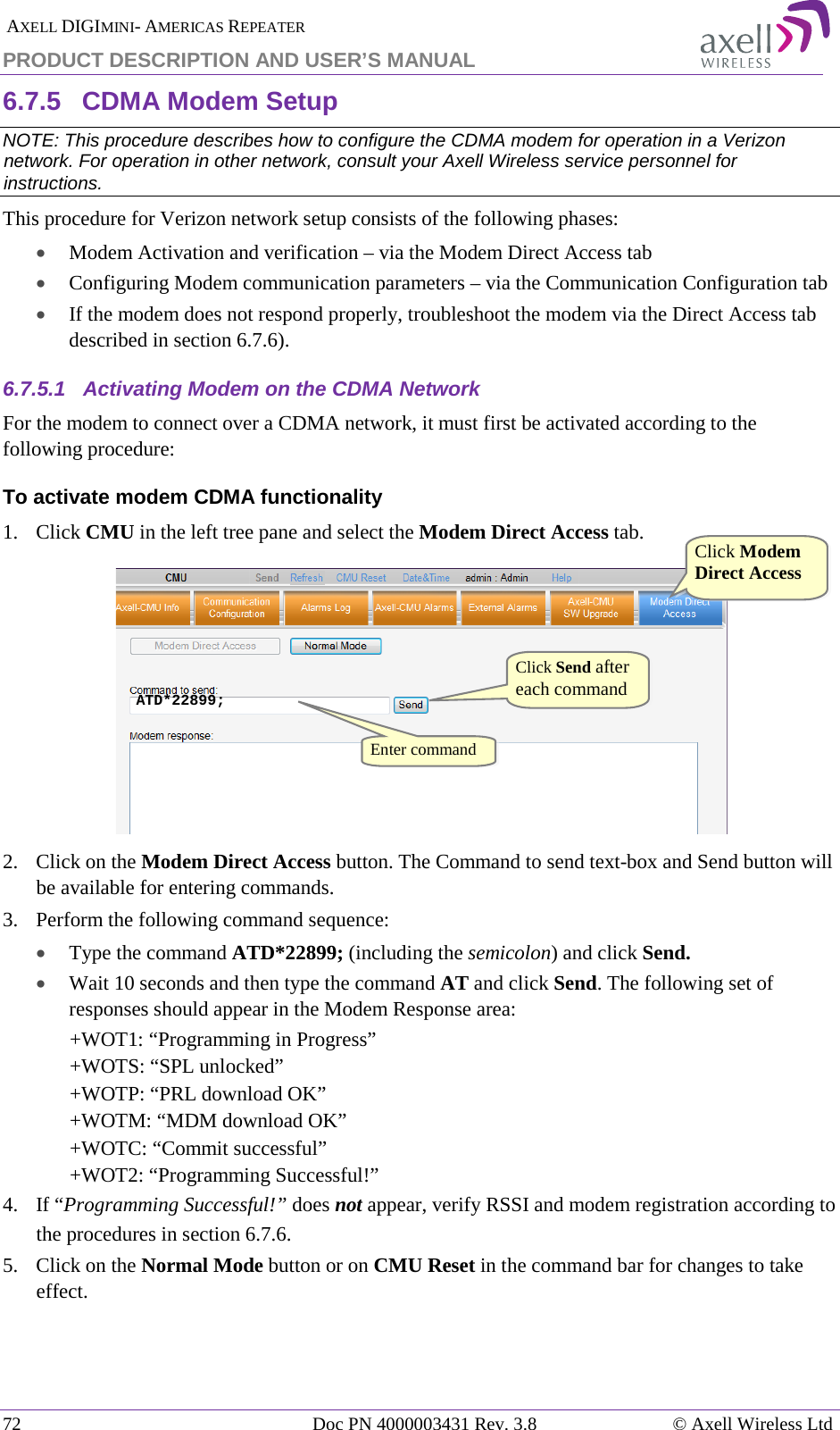  AXELL DIGIMINI- AMERICAS REPEATER PRODUCT DESCRIPTION AND USER’S MANUAL 72   Doc PN 4000003431 Rev. 3.8 © Axell Wireless Ltd 6.7.5  CDMA Modem Setup NOTE: This procedure describes how to configure the CDMA modem for operation in a Verizon network. For operation in other network, consult your Axell Wireless service personnel for instructions. This procedure for Verizon network setup consists of the following phases: • Modem Activation and verification – via the Modem Direct Access tab • Configuring Modem communication parameters – via the Communication Configuration tab • If the modem does not respond properly, troubleshoot the modem via the Direct Access tab described in section  6.7.6). 6.7.5.1  Activating Modem on the CDMA Network For the modem to connect over a CDMA network, it must first be activated according to the following procedure: To activate modem CDMA functionality 1.  Click CMU in the left tree pane and select the Modem Direct Access tab.  2.  Click on the Modem Direct Access button. The Command to send text-box and Send button will be available for entering commands.  3.  Perform the following command sequence:  • Type the command ATD*22899; (including the semicolon) and click Send. • Wait 10 seconds and then type the command AT and click Send. The following set of responses should appear in the Modem Response area: +WOT1: “Programming in Progress” +WOTS: “SPL unlocked” +WOTP: “PRL download OK” +WOTM: “MDM download OK” +WOTC: “Commit successful” +WOT2: “Programming Successful!” 4.  If “Programming Successful!” does not appear, verify RSSI and modem registration according to the procedures in section  6.7.6. 5.  Click on the Normal Mode button or on CMU Reset in the command bar for changes to take effect.  ATD*22899; Click Modem Direct Access  Click Send after each command Enter command  