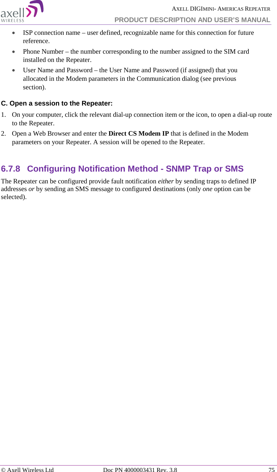  AXELL DIGIMINI- AMERICAS REPEATER PRODUCT DESCRIPTION AND USER’S MANUAL © Axell Wireless Ltd Doc PN 4000003431 Rev. 3.8 75  • ISP connection name – user defined, recognizable name for this connection for future reference. • Phone Number – the number corresponding to the number assigned to the SIM card installed on the Repeater. • User Name and Password – the User Name and Password (if assigned) that you allocated in the Modem parameters in the Communication dialog (see previous section). C. Open a session to the Repeater: 1.  On your computer, click the relevant dial-up connection item or the icon, to open a dial-up route to the Repeater. 2.  Open a Web Browser and enter the Direct CS Modem IP that is defined in the Modem parameters on your Repeater. A session will be opened to the Repeater.  6.7.8  Configuring Notification Method - SNMP Trap or SMS  The Repeater can be configured provide fault notification either by sending traps to defined IP addresses or by sending an SMS message to configured destinations (only one option can be selected).     