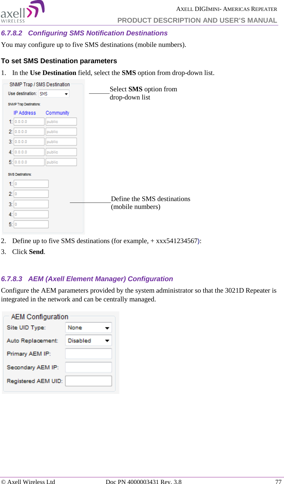  AXELL DIGIMINI- AMERICAS REPEATER PRODUCT DESCRIPTION AND USER’S MANUAL © Axell Wireless Ltd Doc PN 4000003431 Rev. 3.8 77  6.7.8.2  Configuring SMS Notification Destinations You may configure up to five SMS destinations (mobile numbers). To set SMS Destination parameters  1.   In the Use Destination field, select the SMS option from drop-down list.  2.  Define up to five SMS destinations (for example, + xxx541234567): 3.  Click Send.  6.7.8.3  AEM (Axell Element Manager) Configuration Configure the AEM parameters provided by the system administrator so that the 3021D Repeater is integrated in the network and can be centrally managed.      Define the SMS destinations (mobile numbers) Select SMS option from drop-down list 