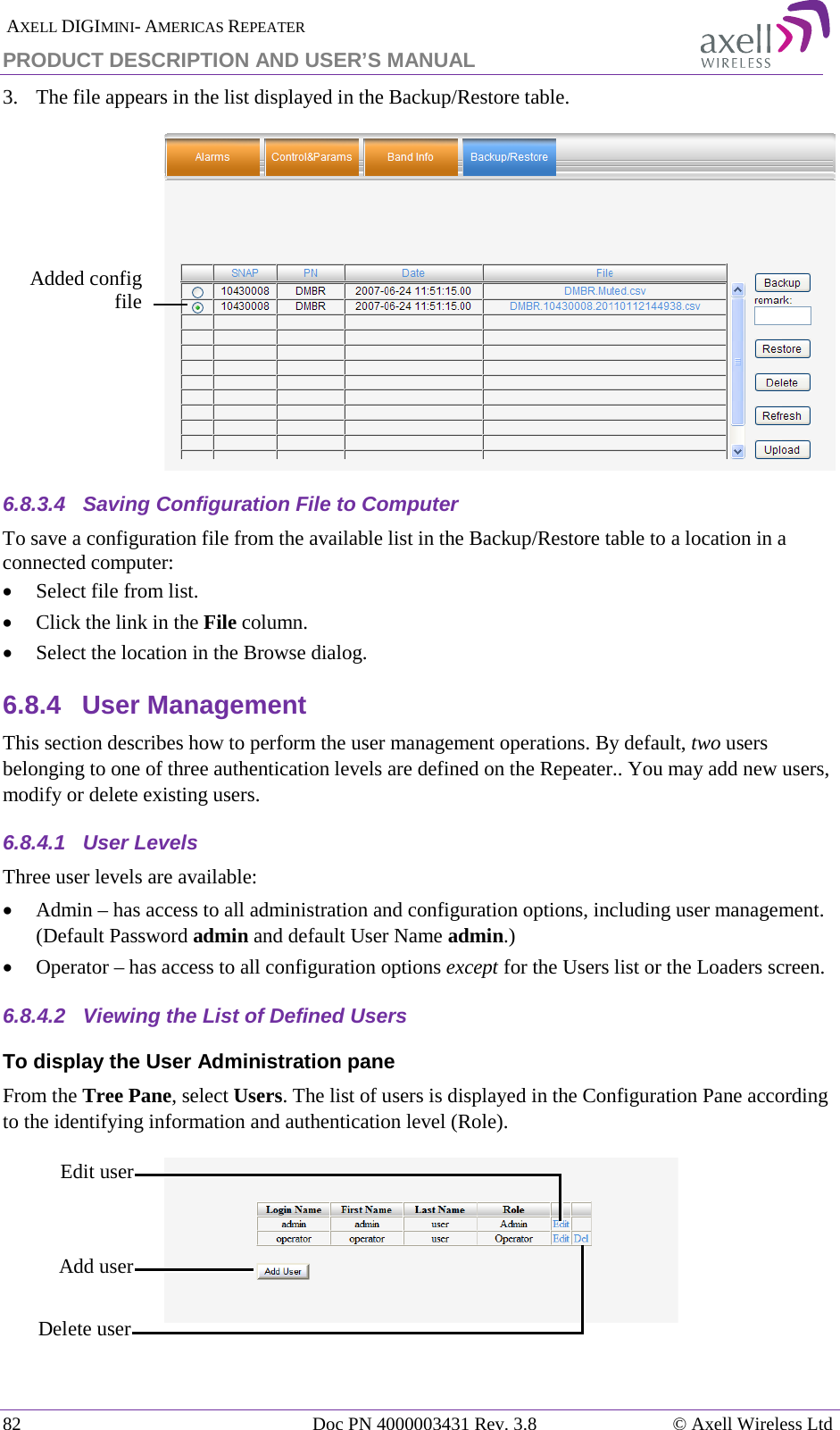  AXELL DIGIMINI- AMERICAS REPEATER PRODUCT DESCRIPTION AND USER’S MANUAL 82   Doc PN 4000003431 Rev. 3.8 © Axell Wireless Ltd 3.  The file appears in the list displayed in the Backup/Restore table.  6.8.3.4  Saving Configuration File to Computer To save a configuration file from the available list in the Backup/Restore table to a location in a connected computer: • Select file from list. • Click the link in the File column. • Select the location in the Browse dialog. 6.8.4  User Management This section describes how to perform the user management operations. By default, two users belonging to one of three authentication levels are defined on the Repeater.. You may add new users, modify or delete existing users.  6.8.4.1  User Levels Three user levels are available:  • Admin – has access to all administration and configuration options, including user management. (Default Password admin and default User Name admin.) • Operator – has access to all configuration options except for the Users list or the Loaders screen.  6.8.4.2  Viewing the List of Defined Users  To display the User Administration pane From the Tree Pane, select Users. The list of users is displayed in the Configuration Pane according to the identifying information and authentication level (Role).   Edit user  Delete user  Add user Added config file  