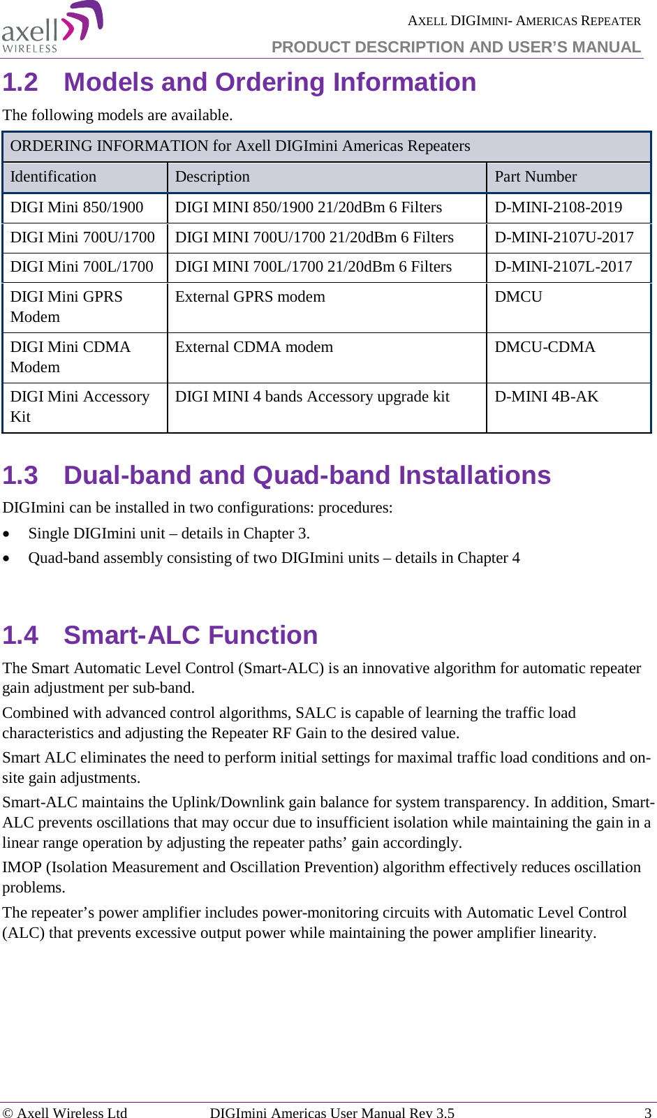  AXELL DIGIMINI- AMERICAS REPEATER PRODUCT DESCRIPTION AND USER’S MANUAL © Axell Wireless Ltd DIGImini Americas User Manual Rev 3.5  3  1.2  Models and Ordering Information The following models are available. ORDERING INFORMATION for Axell DIGImini Americas Repeaters Identification Description  Part Number DIGI Mini 850/1900  DIGI MINI 850/1900 21/20dBm 6 Filters   D-MINI-2108-2019 DIGI Mini 700U/1700  DIGI MINI 700U/1700 21/20dBm 6 Filters  D-MINI-2107U-2017 DIGI Mini 700L/1700  DIGI MINI 700L/1700 21/20dBm 6 Filters  D-MINI-2107L-2017 DIGI Mini GPRS Modem  External GPRS modem  DMCU DIGI Mini CDMA Modem  External CDMA modem  DMCU-CDMA DIGI Mini Accessory Kit DIGI MINI 4 bands Accessory upgrade kit  D-MINI 4B-AK 1.3  Dual-band and Quad-band Installations DIGImini can be installed in two configurations: procedures: • Single DIGImini unit – details in Chapter  3. • Quad-band assembly consisting of two DIGImini units – details in Chapter  4  1.4  Smart-ALC Function The Smart Automatic Level Control (Smart-ALC) is an innovative algorithm for automatic repeater gain adjustment per sub-band.  Combined with advanced control algorithms, SALC is capable of learning the traffic load characteristics and adjusting the Repeater RF Gain to the desired value.  Smart ALC eliminates the need to perform initial settings for maximal traffic load conditions and on-site gain adjustments. Smart-ALC maintains the Uplink/Downlink gain balance for system transparency. In addition, Smart-ALC prevents oscillations that may occur due to insufficient isolation while maintaining the gain in a linear range operation by adjusting the repeater paths’ gain accordingly.  IMOP (Isolation Measurement and Oscillation Prevention) algorithm effectively reduces oscillation problems. The repeater’s power amplifier includes power-monitoring circuits with Automatic Level Control (ALC) that prevents excessive output power while maintaining the power amplifier linearity.   