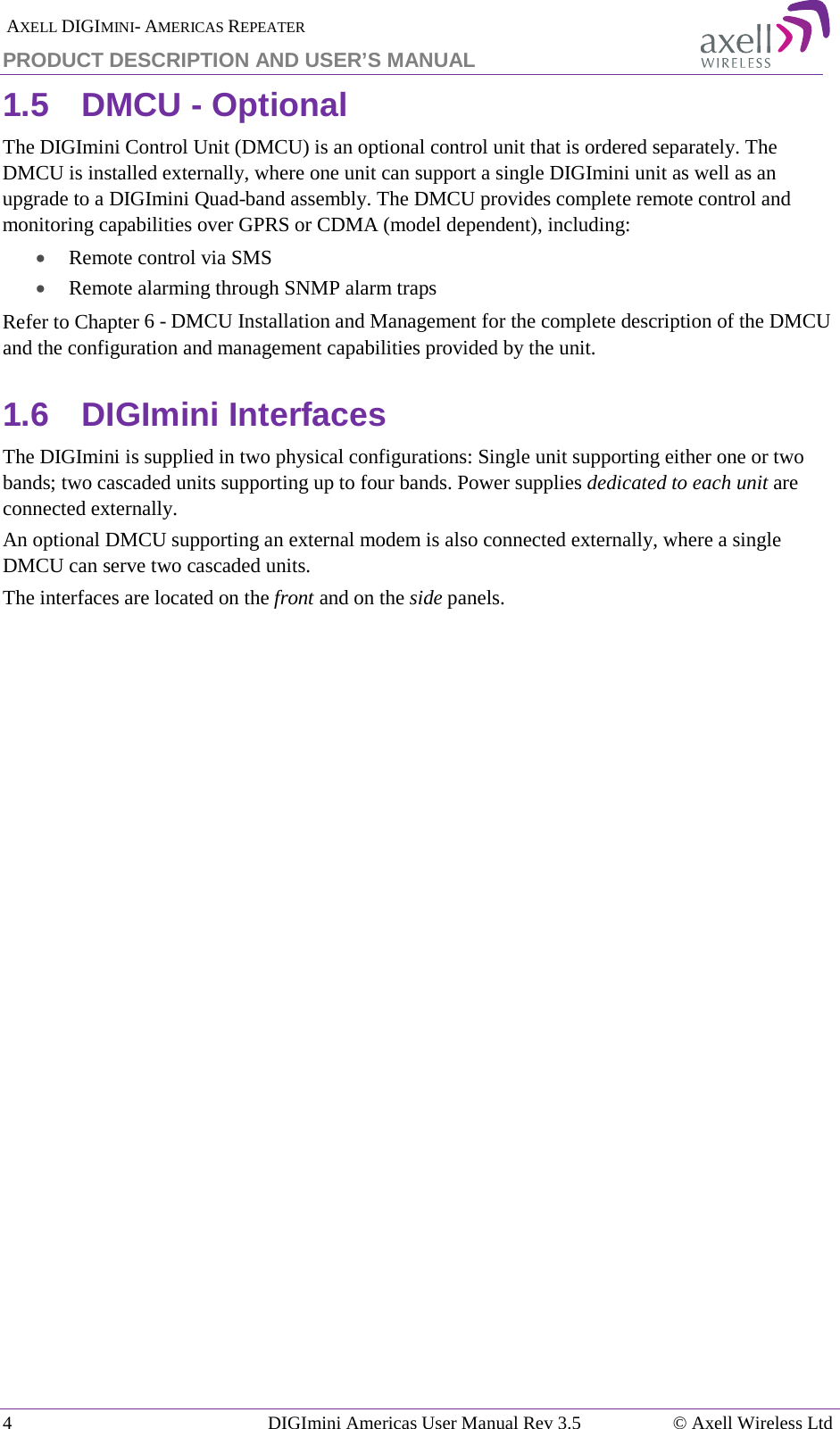  AXELL DIGIMINI- AMERICAS REPEATER PRODUCT DESCRIPTION AND USER’S MANUAL 4   DIGImini Americas User Manual Rev 3.5  © Axell Wireless Ltd 1.5  DMCU - Optional The DIGImini Control Unit (DMCU) is an optional control unit that is ordered separately. The DMCU is installed externally, where one unit can support a single DIGImini unit as well as an upgrade to a DIGImini Quad-band assembly. The DMCU provides complete remote control and monitoring capabilities over GPRS or CDMA (model dependent), including:  • Remote control via SMS • Remote alarming through SNMP alarm traps Refer to Chapter  6 - DMCU Installation and Management for the complete description of the DMCU and the configuration and management capabilities provided by the unit. 1.6  DIGImini Interfaces The DIGImini is supplied in two physical configurations: Single unit supporting either one or two bands; two cascaded units supporting up to four bands. Power supplies dedicated to each unit are connected externally.  An optional DMCU supporting an external modem is also connected externally, where a single DMCU can serve two cascaded units.  The interfaces are located on the front and on the side panels.    