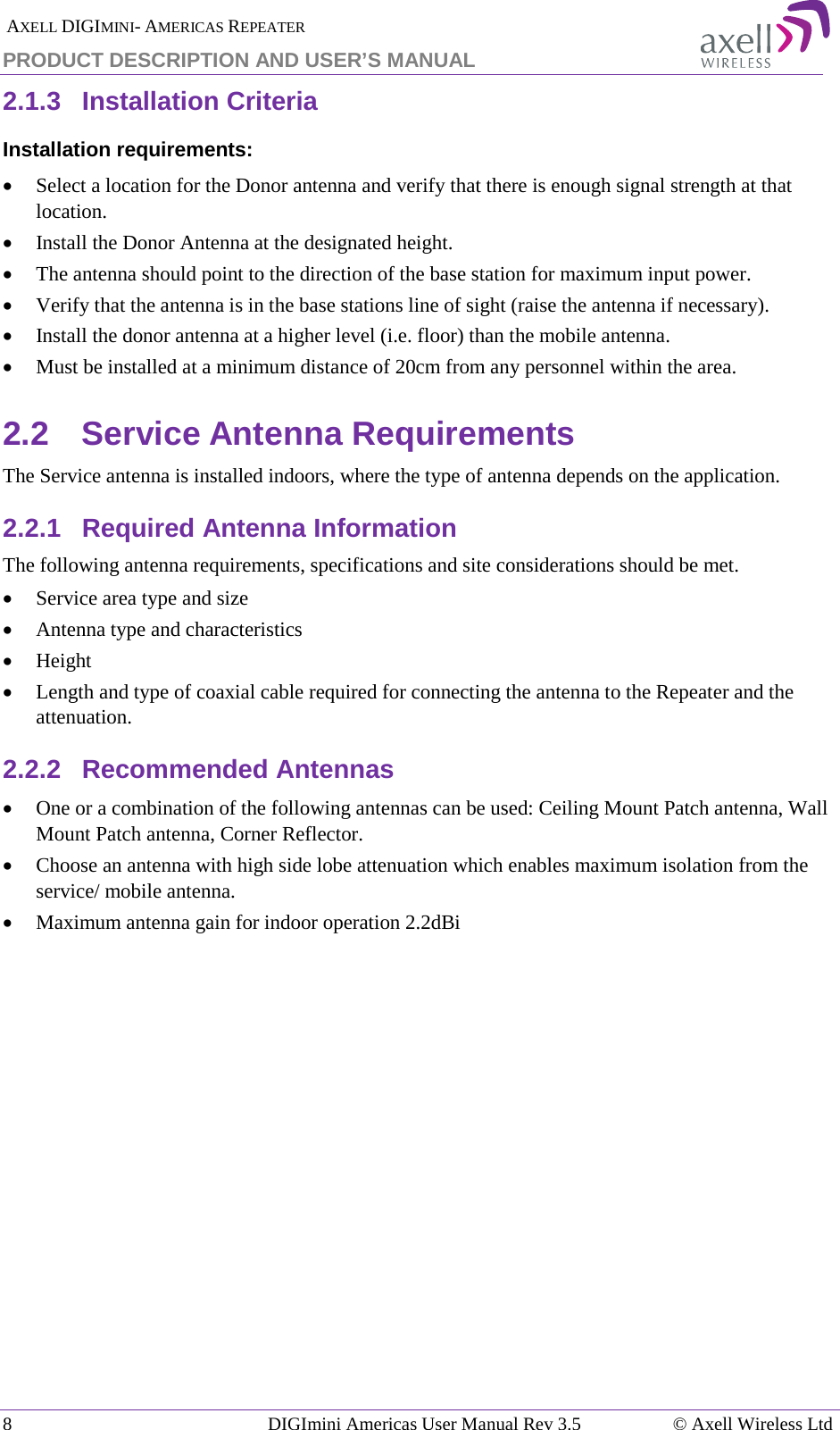  AXELL DIGIMINI- AMERICAS REPEATER PRODUCT DESCRIPTION AND USER’S MANUAL 8   DIGImini Americas User Manual Rev 3.5  © Axell Wireless Ltd 2.1.3  Installation Criteria  Installation requirements: • Select a location for the Donor antenna and verify that there is enough signal strength at that location. • Install the Donor Antenna at the designated height. • The antenna should point to the direction of the base station for maximum input power. • Verify that the antenna is in the base stations line of sight (raise the antenna if necessary).  • Install the donor antenna at a higher level (i.e. floor) than the mobile antenna. • Must be installed at a minimum distance of 20cm from any personnel within the area. 2.2  Service Antenna Requirements The Service antenna is installed indoors, where the type of antenna depends on the application.  2.2.1  Required Antenna Information The following antenna requirements, specifications and site considerations should be met. • Service area type and size  • Antenna type and characteristics • Height • Length and type of coaxial cable required for connecting the antenna to the Repeater and the attenuation. 2.2.2  Recommended Antennas  • One or a combination of the following antennas can be used: Ceiling Mount Patch antenna, Wall Mount Patch antenna, Corner Reflector. • Choose an antenna with high side lobe attenuation which enables maximum isolation from the service/ mobile antenna. • Maximum antenna gain for indoor operation 2.2dBi   