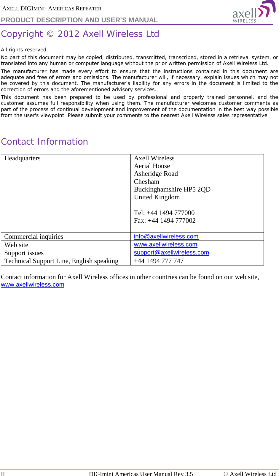  AXELL DIGIMINI- AMERICAS REPEATER PRODUCT DESCRIPTION AND USER’S MANUAL II DIGImini Americas User Manual Rev 3.5  © Axell Wireless Ltd   Copyright © 2012 Axell Wireless Ltd All rights reserved. No part of this document may be copied, distributed, transmitted, transcribed, stored in a retrieval system, or translated into any human or computer language without the prior written permission of Axell Wireless Ltd. The manufacturer has made every effort to ensure that the instructions contained in this document are adequate and free of errors and omissions. The manufacturer will, if necessary, explain issues which may not be covered by this document. The manufacturer&apos;s liability for any errors in the document is limited to the correction of errors and the aforementioned advisory services. This document has been prepared to be used by professional and properly trained personnel, and the customer assumes full responsibility when using them. The manufacturer welcomes customer comments as part of the process of continual development and improvement of the documentation in the best way possible from the user&apos;s viewpoint. Please submit your comments to the nearest Axell Wireless sales representative.  Contact Information Headquarters Axell Wireless Aerial House  Asheridge Road  Chesham  Buckinghamshire HP5 2QD  United Kingdom   Tel: +44 1494 777000  Fax: +44 1494 777002   Commercial inquiries info@axellwireless.com Web site www.axellwireless.com Support issues support@axellwireless.com Technical Support Line, English speaking +44 1494 777 747  Contact information for Axell Wireless offices in other countries can be found on our web site, www.axellwireless.com    